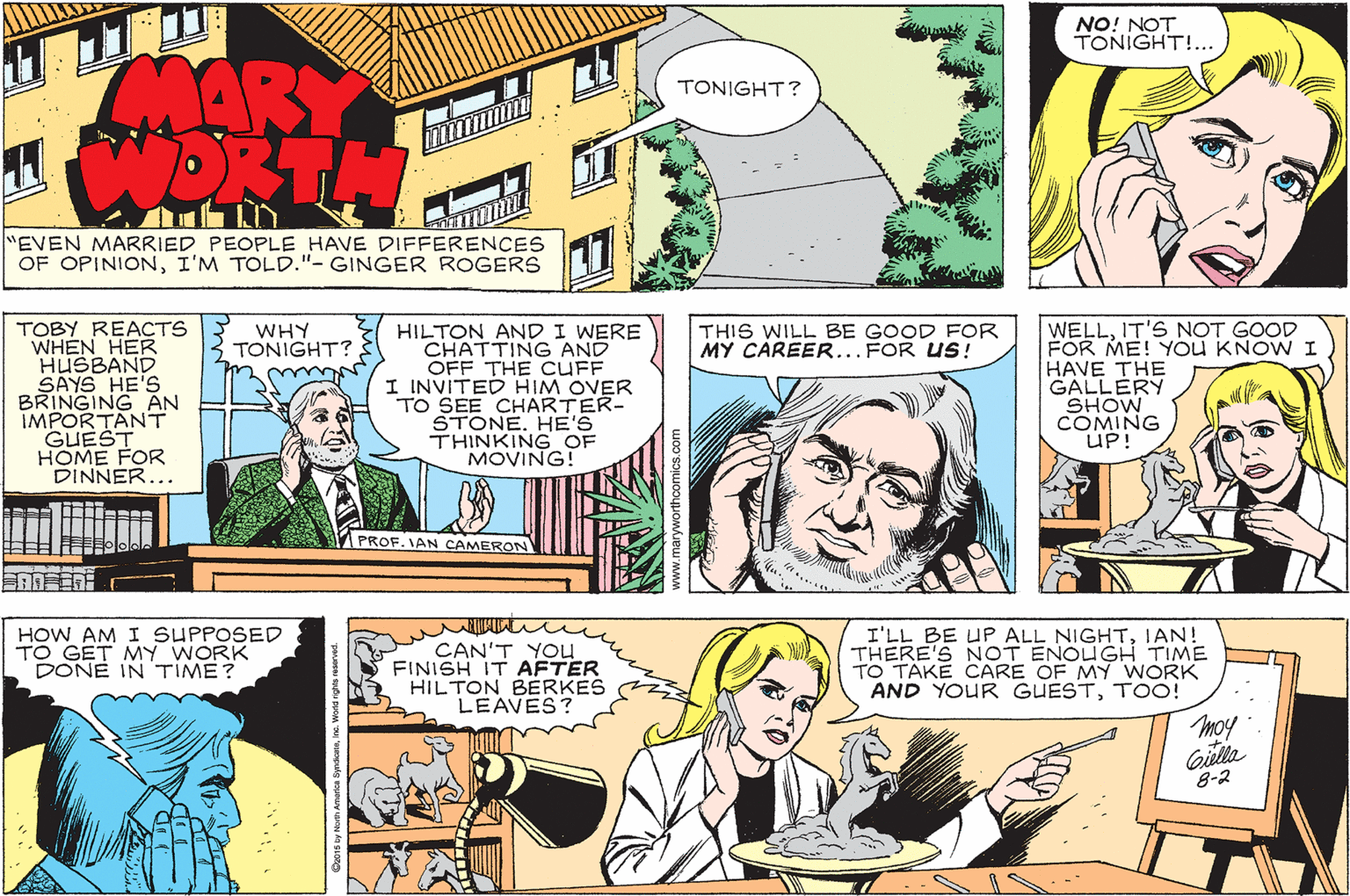 Jaw OCR: NO! NOT TONIGHT!... MARY WORTH TONIGHT? EVEN MARRIED PEOPLE HAVE DIFFERENCES OF OPINIONI'M TOLD."- GINGER ROGERS 17 HILTON ANDI WERE CHATTING AND OFF THE CUFF I INVITED HIM OVER TO SEE CHARTER- STONE. HE'S THINKING OF MOVING! THIS WILL BE GOOD FOR MY CAREER...FOR US! TOBY REACTS WHEN HER HUSBAND SAYS HE'S BRINGING AN IMPORTANT GUEST HOME FOR DINNER... WELLIT'S NOT GOOD FOR ME! YOu KNOW I HAVE THE GALLERY SHOW COMING UP! WHY TONIGHT? 1PROF. IAN CAMERON HOW AM I SUPPOSED TO GET MY WORK DONE IN TIME? CAN'T YOu FINISH IT AFTER HILTON BERKES LEAVES? I'LL BE UP ALL NIGHTIAN! THERE'S NOT ENOUGH TIME TO TAKE CARE OF MY WORK AND YOUR GUESTTOO! moy Gilla 8-2 NO! NOT TONIGHT!... MARY WORTH TONIGHT? EVEN MARRIED PEOPLE HAVE DIFFERENCES OF OPINIONI'M TOLD."- GINGER ROGERS 17 HILTON ANDI WERE CHATTING AND OFF THE CUFF I INVITED HIM OVER TO SEE CHARTER- STONE. HE'S THINKING OF MOVING! THIS WILL BE GOOD FOR MY CAREER...FOR US! TOBY REACTS WHEN HER HUSBAND SAYS HE'S BRINGING AN IMPORTANT GUEST HOME FOR DINNER... WELLIT'S NOT GOOD FOR ME! YOu KNOW I HAVE THE GALLERY SHOW COMING UP! WHY TONIGHT? 1PROF. IAN CAMERON HOW AM I SUPPOSED TO GET MY WORK DONE IN TIME? CAN'T YOu FINISH IT AFTER HILTON BERKES LEAVES? I'LL BE UP ALL NIGHTIAN! THERE'S NOT ENOUGH TIME TO TAKE CARE OF MY WORK AND YOUR GUESTTOO! moy Gilla 8-2