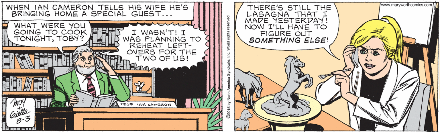 Yellow OCR: WHEN IAN CAMERON TELLS HIS WIFE HE'S BRINGING HOME A SPECIAL GUEST... THERE'S STILL THE LASAGNA THAT I MADE YESTERDAY! NOW I'LL HAVE TO FIGURE OUT SOMETHING ELSE! www.maryworthcomics.com WHAT WERE YOU GOING TO COOK TONIGHTTOBY? I WASN'T! I WAS PLANNING TO REHEAT LEFT- OVERS FOR THE TWO OF US! H TROF IAN CAMERON Gilla 8-3 ©2015 by North America SyndcateInc. Worid rights reserved WHEN IAN CAMERON TELLS HIS WIFE HE'S BRINGING HOME A SPECIAL GUEST... THERE'S STILL THE LASAGNA THAT I MADE YESTERDAY! NOW I'LL HAVE TO FIGURE OUT SOMETHING ELSE! www.maryworthcomics.com WHAT WERE YOU GOING TO COOK TONIGHTTOBY? I WASN'T! I WAS PLANNING TO REHEAT LEFT- OVERS FOR THE TWO OF US! H TROF IAN CAMERON Gilla 8-3 ©2015 by North America SyndcateInc. Worid rights reserved