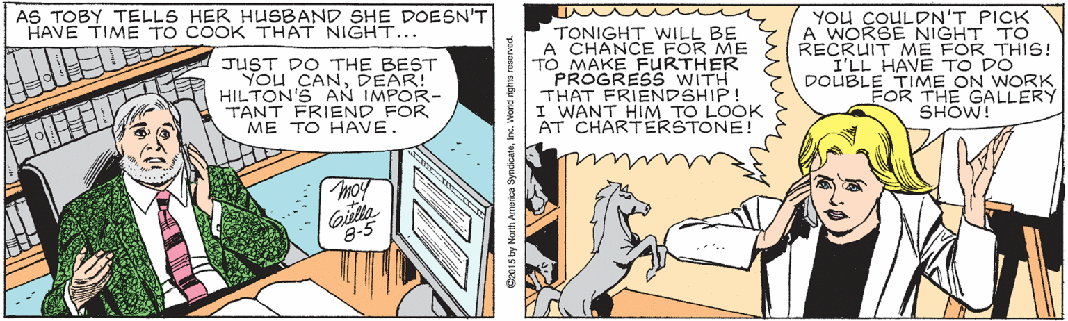 Comic book OCR: AS TOBY TELLS HER HUSBAND SHE DOESN'T HAVE TIME TO COOK THAT NIGHT... JUST DO THE BEST YOu CANDEAR! HILTON'S AN IMPOR- TANT FRIEND FOR ME TO HAVE. TONIGHT WILL BE A CHANCE FOR ME TO MAKE FURTHER PROGRESS WITH THAT FRIENDSHIP! I WANT HIM TO LOOK AT CHARTERSTONE! YOU COULDN'T PICK A WORSE NIGHT TO RECRUIT ME FOR THIS! I'LL HAVE TO DO DOUBLE TIME ON WORK FOR THE GALLERY SHOW! moy Gilla 8-5 C2015 by North America SyndicateInc. World rights reserved. AS TOBY TELLS HER HUSBAND SHE DOESN'T HAVE TIME TO COOK THAT NIGHT... JUST DO THE BEST YOu CANDEAR! HILTON'S AN IMPOR- TANT FRIEND FOR ME TO HAVE. TONIGHT WILL BE A CHANCE FOR ME TO MAKE FURTHER PROGRESS WITH THAT FRIENDSHIP! I WANT HIM TO LOOK AT CHARTERSTONE! YOU COULDN'T PICK A WORSE NIGHT TO RECRUIT ME FOR THIS! I'LL HAVE TO DO DOUBLE TIME ON WORK FOR THE GALLERY SHOW! moy Gilla 8-5 C2015 by North America SyndicateInc. World rights reserved.