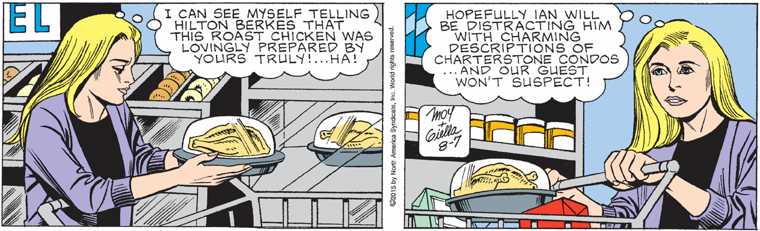 Comics OCR: EL I CAN SEE MYSELF TELLING HILTON BERKES THAT THIS ROAST CHICKEN WAS LOVINGLY PREPARED BY YOURS TRULY!...HA! HOPEFULLY IAN WILL BE DISTRACTING HIM WITH CHARMING DESCRIPTIONS OF CHARTERSTONE CONDOS ... AND OUR GUEST WON'T SUSPECT! moy Gilla 8-7 ©2015 by North America SyndicateInc. World rights reserved. EL I CAN SEE MYSELF TELLING HILTON BERKES THAT THIS ROAST CHICKEN WAS LOVINGLY PREPARED BY YOURS TRULY!...HA! HOPEFULLY IAN WILL BE DISTRACTING HIM WITH CHARMING DESCRIPTIONS OF CHARTERSTONE CONDOS ... AND OUR GUEST WON'T SUSPECT! moy Gilla 8-7 ©2015 by North America SyndicateInc. World rights reserved.