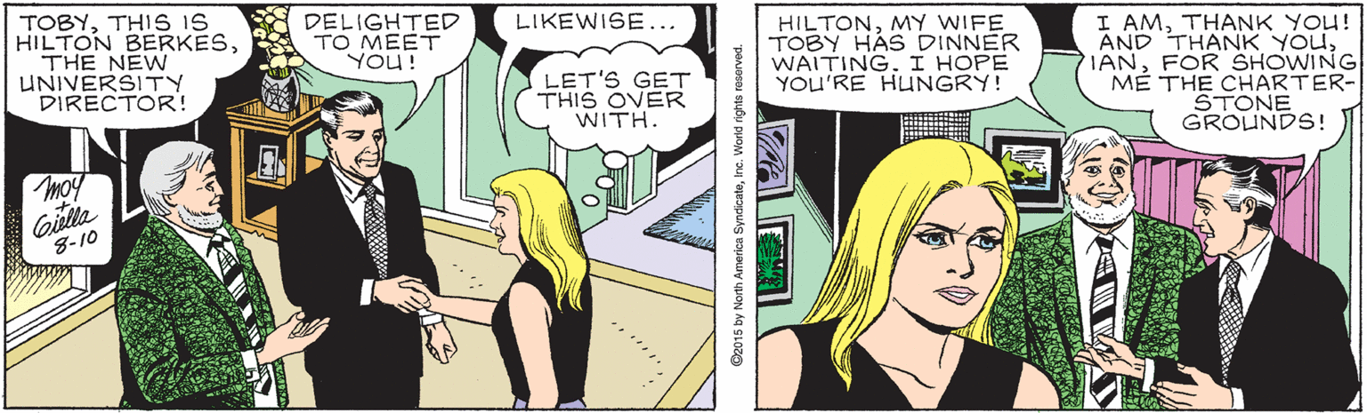 Comic book OCR: TOBYTHIS IS HILTON BERKESTHE NEW UNIVERSITY DIRECTOR! DELIGHTED TO MEET YOU! LIKEWISE... HILTONMY WIFE TOBY HÁS DINNER WAITING. I HOPE YOU'RE HUNGRY! I AMTHANK YOU! AND THANK YOUFOR SHOWING M? THE CHARTER- STONE GROUNDS! LET'S GET THIS OVER WITH. moy Girlla 8-10 O2015 by North America SyncicateInc. Worid rights reserved. TOBYTHIS IS HILTON BERKESTHE NEW UNIVERSITY DIRECTOR! DELIGHTED TO MEET YOU! LIKEWISE... HILTONMY WIFE TOBY HÁS DINNER WAITING. I HOPE YOU'RE HUNGRY! I AMTHANK YOU! AND THANK YOUFOR SHOWING M? THE CHARTER- STONE GROUNDS! LET'S GET THIS OVER WITH. moy Girlla 8-10 O2015 by North America SyncicateInc. Worid rights reserved.