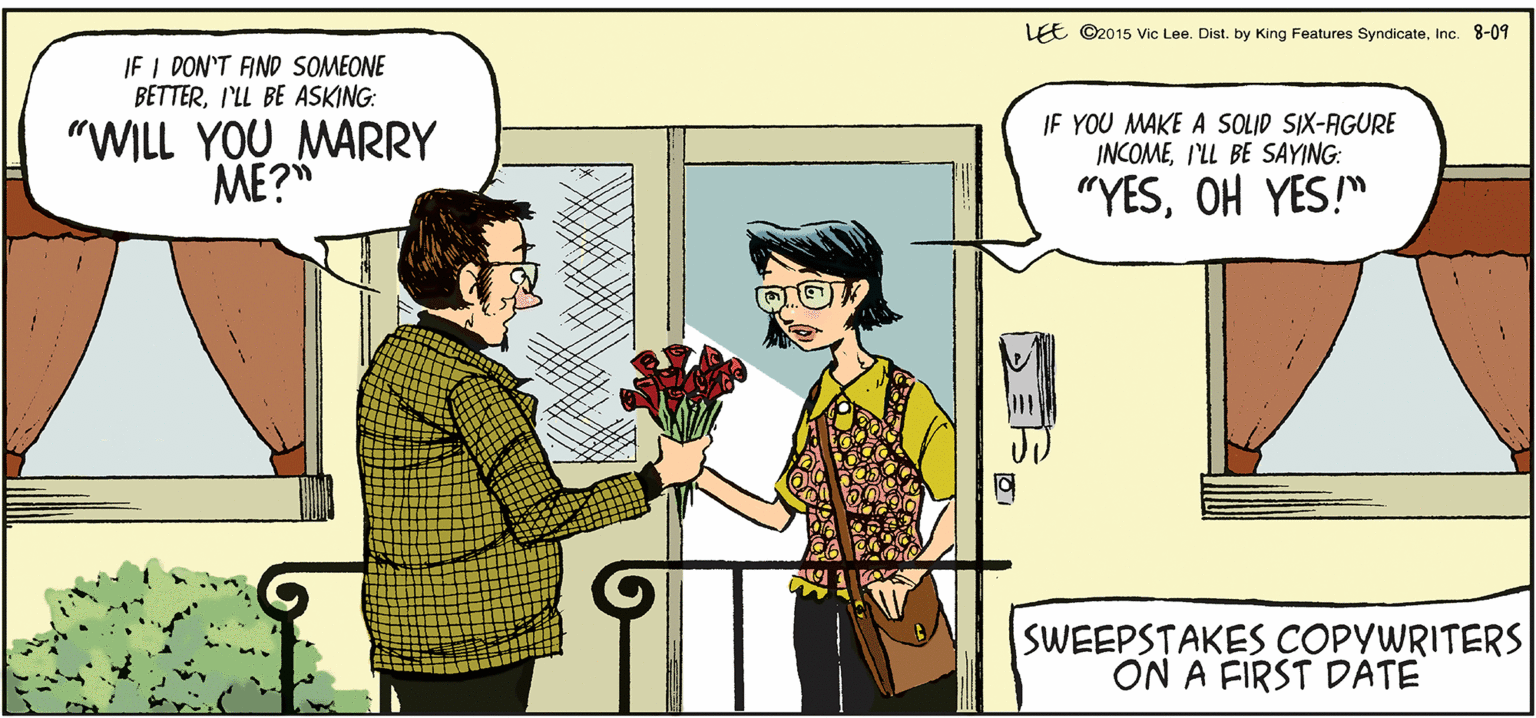 Adaptation OCR: LEE ©2015 Vic Lee. Dist. by King Features SyndicateInc. 8-09 IF I DON'T AND SOMEONE BETTERI'LL BE ASKING: "WILL YOU MARRY ME?" IF YOU MAKE A SOLID SIX-AGURE INCOMEI'LL BE SAYING: "YESOH YES!" SWEEPSTAKES COPYWRITERS ON A FIRST DATE LEE ©2015 Vic Lee. Dist. by King Features SyndicateInc. 8-09 IF I DON'T AND SOMEONE BETTERI'LL BE ASKING: "WILL YOU MARRY ME?" IF YOU MAKE A SOLID SIX-AGURE INCOMEI'LL BE SAYING: "YESOH YES!" SWEEPSTAKES COPYWRITERS ON A FIRST DATE