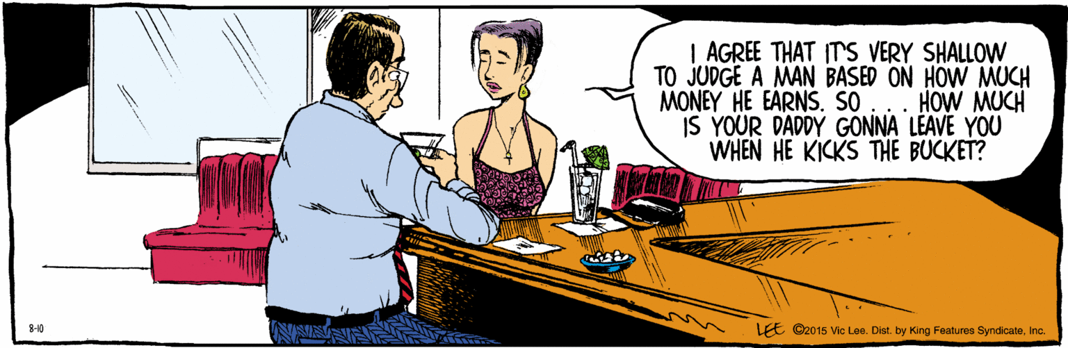 Conversation OCR: | AGREE THAT IT'S VERY SHALLOW TO JUDGE A MAN BASED ON HOW MUCH MONEY HE EARNS. SO ... HOW MUCH IS YOUR DADDY GONNA LEAVE YOU WHEN HE KICKS THE BUCKET? LEE 8-10 ©2015 Vic Lee. Dist. by King Features SyndicateInc. | AGREE THAT IT'S VERY SHALLOW TO JUDGE A MAN BASED ON HOW MUCH MONEY HE EARNS. SO ... HOW MUCH IS YOUR DADDY GONNA LEAVE YOU WHEN HE KICKS THE BUCKET? LEE 8-10 ©2015 Vic Lee. Dist. by King Features Syndicate