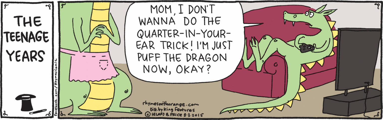 Happy OCR: THE TEENAGE YEARS MOMI DON'T WANNA DO THE QUARTER-IN-YOUR- EAR TRICK! I'M JUST PUFF THE DRAGON NOWOKAY? rhymeswithorange.com Dig.by king Feotures O HILAS 6 PRICE 8-3.2015 THE TEENAGE YEARS MOMI DON'T WANNA DO THE QUARTER-IN-YOUR- EAR TRICK! I'M JUST PUFF THE DRAGON NOWOKAY? rhymeswithorange.com Dig.by king Feotures O HILAS 6 PRICE 8-3.2015