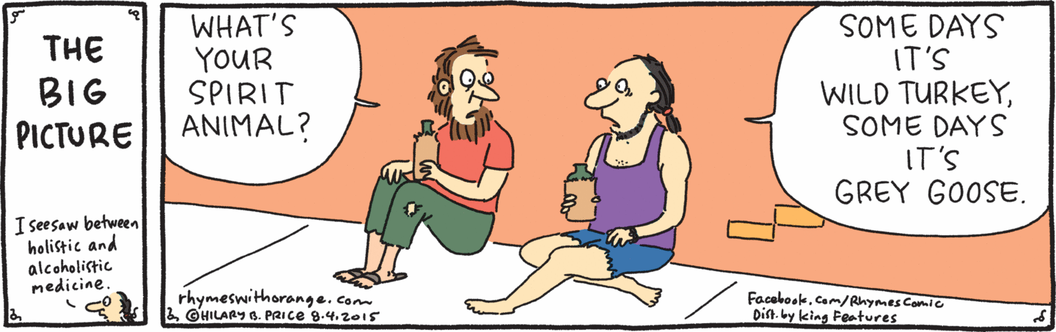 Organism OCR: THE BIG PICTURE WHAT'S YOUR SPIRIT ANIMAL? SOME DAYS IT'S WILD TURKEYSOME DAYS IT'S GREY GOOSE. I seesaw between holistic and alcoholistic medicine. rhymeswithorange.com©HILARY B. PRICE 8.4.2015 Facebook.Com/Rhymes Comic Dist. by king Features THE BIG PICTURE WHAT'S YOUR SPIRIT ANIMAL? SOME DAYS IT'S WILD TURKEYSOME DAYS IT'S GREY GOOSE. I seesaw between holistic and alcoholistic medicine. rhymeswithorange.com©HILARY B. PRICE 8.4.2015 Facebook.Com/Rhymes Comic Dist. by king Features