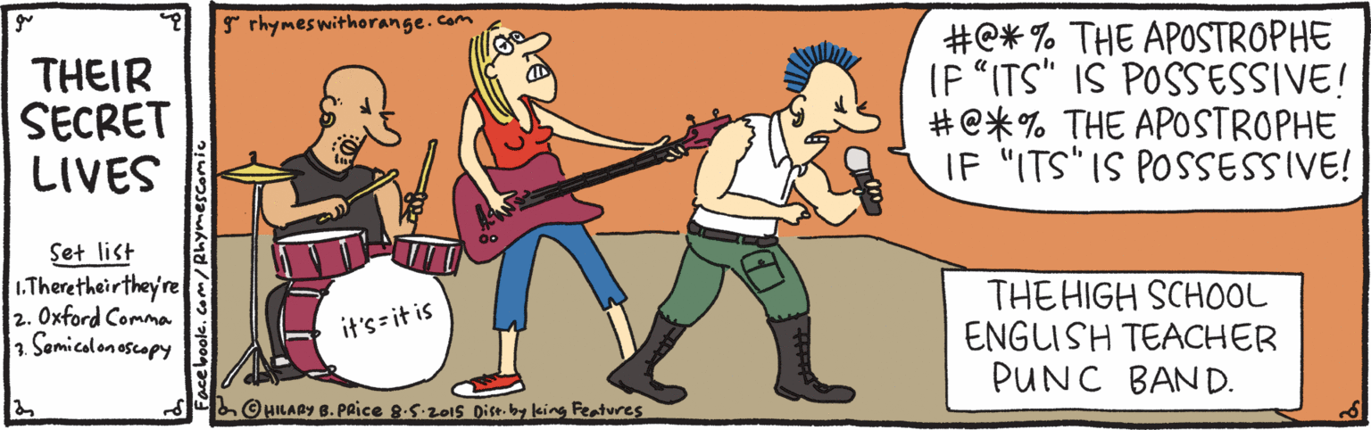 Fun OCR: * rhymeswithorange.com THEIR SECRET LIVES #C* % THE APOSTROPHE (P "ITS" IS POSSESSIVE! #e*% THE APOSTROPHE IF "ITS IS POSSESSIVE! Set list 1.Theretheirthey're 2. Oxford Comma 1 Samicalonoscopy THE HIGH SCHOOL ENGLISH TEACHER PUNC BAND. it's= it is O HILABY B.PRICE 8.5.201s Dise.by king Featwes Facebook.coM/Rhymescomi * rhymeswithorange.com THEIR SECRET LIVES #C* % THE APOSTROPHE (P "ITS" IS POSSESSIVE! #e*% THE APOSTROPHE IF "ITS IS POSSESSIVE! Set list 1.Theretheirthey're 2. Oxford Comma 1 Samicalonoscopy THE HIGH SCHOOL ENGLISH TEACHER PUNC BAND. it's= it is O HILABY B.PRICE 8.5.201s Dise.by king Featwes Facebook.coM/Rhymescomi
