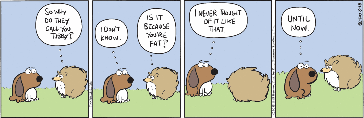 Drawing OCR: So WHY DO THEY CALL YOU TUBBY? IS IT BECAUSE You'RE FAT? I NEVER THOUGHT OF IT LIKE THAT. UNTIL Now. I DON'T KNOW. So WHY DO THEY CALL YOU TUBBY? IS IT BECAUSE You'RE FAT? I NEVER THOUGHT OF IT LIKE THAT. UNTIL Now. I DON'T KNOW.