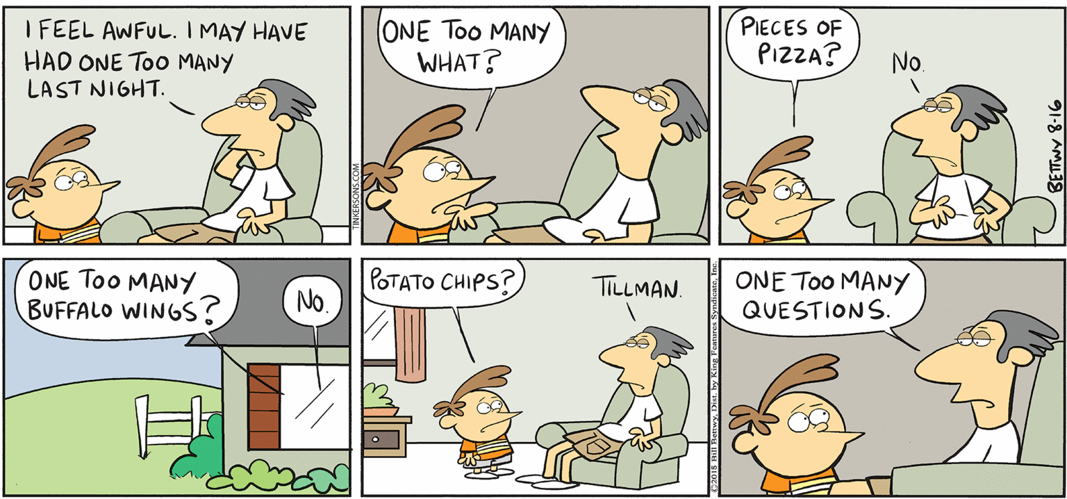 Animated cartoon OCR: PIECES OF PIZZA? TAKE T FROM KERSONS I FEEL AWFUL. I MAY HAVE HAD ONE Too MANY LAST NIGHT. ONE Too MANY WHAT? No. POTATO CHIPS? ONE Too MANY BUFFALO WINGS? ONE Too MANY QUESTIONS. TILLMAN. PIECES OF PIZZA? TAKE T FROM KERSONS I FEEL AWFUL. I MAY HAVE HAD ONE Too MANY LAST NIGHT. ONE Too MANY WHAT? No. POTATO CHIPS? ONE Too MANY BUFFALO WINGS? ONE Too MANY QUESTIONS. TILLMAN.