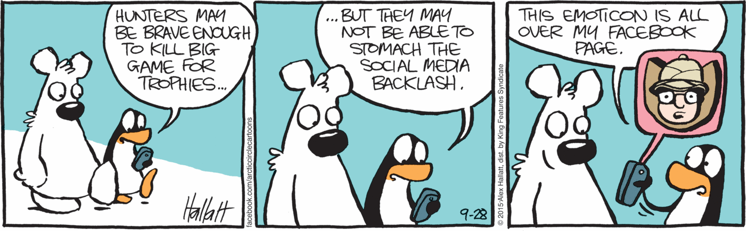 Beak OCR: HUNTERS MAM BE BRAVE ENOUGHTO KILL BIG GAME FOR TROPHIES... .. BUT THEY MAY NOT BE ABLE TO STOMACH THE SOCIAL MEDIA BACKLASH. THIS EMOTICON IS ALL OVER MY FACEBOOK PAGE. Hallatt 9-28 arcticcirclecartoon HUNTERS MAM BE BRAVE ENOUGHTO KILL BIG GAME FOR TROPHIES... .. BUT THEY MAY NOT BE ABLE TO STOMACH THE SOCIAL MEDIA BACKLASH. THIS EMOTICON IS ALL OVER MY FACEBOOK PAGE. Hallatt 9-28 arcticcirclecartoon