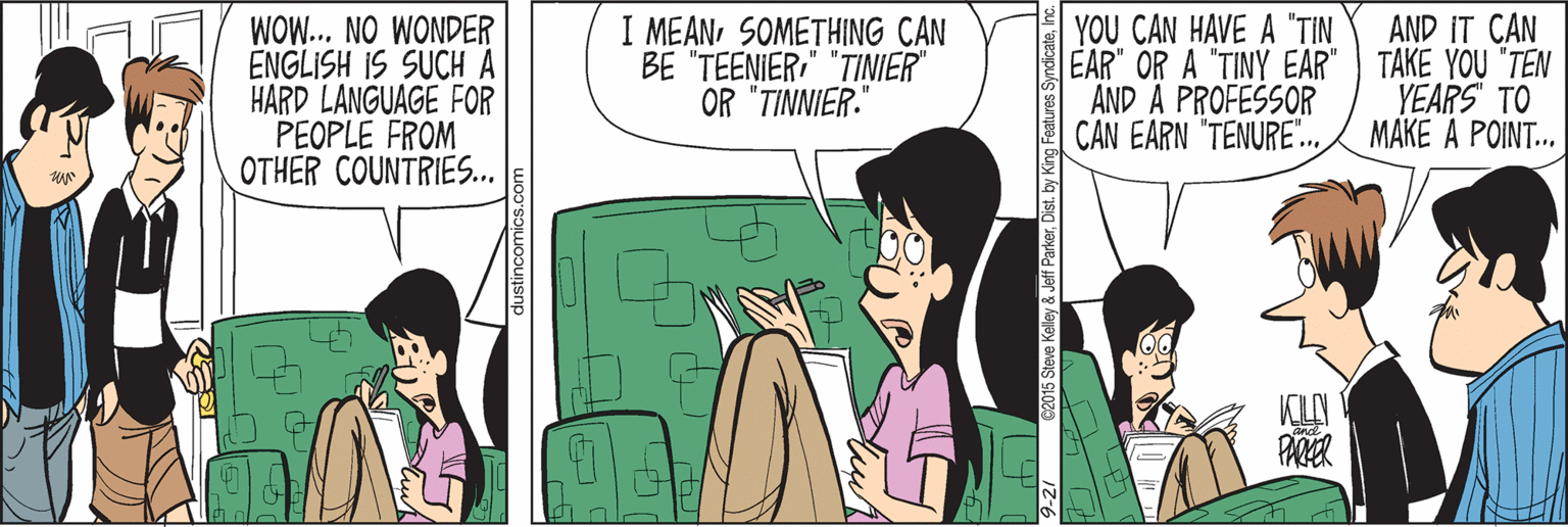Fiction OCR: YOU CAN HAVE A "TIN EAR" OR A "TINY EAR" TAKE YOU "TEN AND A PROFESSOR CAN EARN "TENURE".. AND IT CAN WOW... NO WONDER ENGLISH IS SUCH A HARD LANGUAGE FOR PEOPLE FROM OTHER COUNTRIES.. I MEANSOMETHING CAN BE "TEENIER" "TINIER OR "TINNIER." YEARS TO MAKE A POINT. PARER YOU CAN HAVE A "TIN EAR" OR A "TINY EAR" TAKE YOU "TEN AND A PROFESSOR CAN EARN "TENURE".. AND IT CAN WOW... NO WONDER ENGLISH IS SUCH A HARD LANGUAGE FOR PEOPLE FROM OTHER COUNTRIES.. I MEANSOMETHING CAN BE "TEENIER" "TINIER OR "TINNIER." YEARS TO MAKE A POINT. PARER
