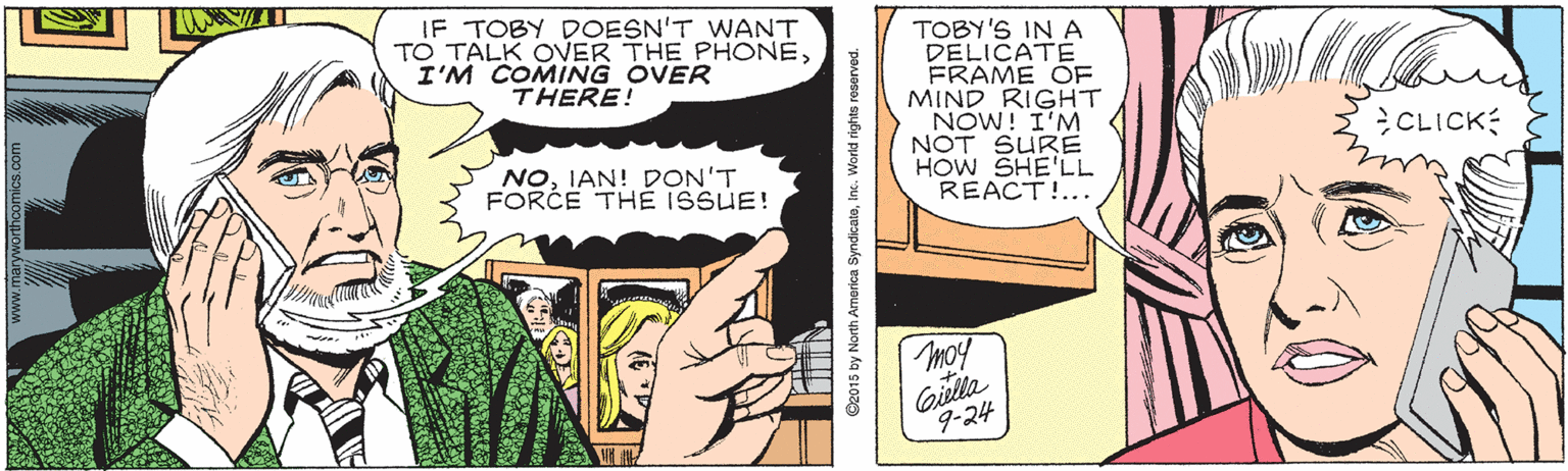 Hairstyle OCR: IF TOBY DOESN'T WANT TO TALK OVER THE PHONEI'M COMING OVER THERE! TOBY'S IN A DELICATE FRAME OF MIND RIGHT NOW! I'M NOT SURE HOW SHE'LL REACT!... CLICK NOIAN! DON'T FORCE THÉ ISSUE! moy Gilla 9-24 O2015 by North America SyndicateInc. World rights reserved IF TOBY DOESN'T WANT TO TALK OVER THE PHONEI'M COMING OVER THERE! TOBY'S IN A DELICATE FRAME OF MIND RIGHT NOW! I'M NOT SURE HOW SHE'LL REACT!... CLICK NOIAN! DON'T FORCE THÉ ISSUE! moy Gilla 9-24 O2015 by North America SyndicateInc. World rights reserved