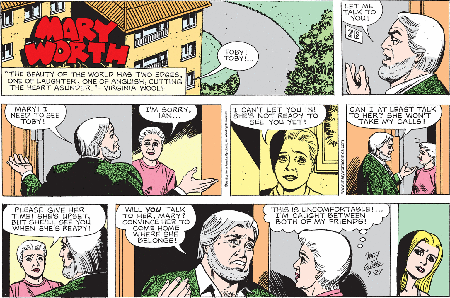Comic book OCR: LET ME TALK TO You! MARY 2B TOBY! TOBY!.. "THE BEAUTY OF THE WORLD HAS TWO EDGESCUTTING THE HEART ASUNDER."- VIRGINIA WOOLF MARY! I NEED TO SEE TOBY! I'M SORRYTAN... I CAN'T LET YOU IN! SHE'S NOT READY TO SEE YOU YET! CAN I AT LEAST TALK TO HER? SHE WON'T TAKE MY CALLS! PLEASE GIVE HER TIME! SHE'S UPSETBUT SHE'LL SEE YOU WHEN SHE'S READY! WILL YOu TALK TO HERMARY? CONVINCE HER TO COME HOME WHERE SHE BELONGS! THIS IS UNCOMFORTABLE!... I'M CAUGHT BETWEEN BOTH OF MY FRIENDS! moy Gilla 9-27 LET ME TALK TO You! MARY 2B TOBY! TOBY!.. "THE BEAUTY OF THE WORLD HAS TWO EDGESONE OF LAUGHTERONE OF ANGUISHCUTTING THE HEART ASUNDER."- VIRGINIA WOOLF MARY! I NEED TO SEE TOBY! I'M SORRYTAN... I CAN'T LET YOU IN! SHE'S NOT READY TO SEE YOU YET! CAN I AT LEAST TALK TO HER? SHE WON'T TAKE MY CALLS! PLEASE GIVE HER TIME! SHE'S UPSETBUT SHE'LL SEE YOU WHEN SHE'S READY! WILL YOu TALK TO HERMARY? CONVINCE HER TO COME HOME WHERE SHE BELONGS! THIS IS UNCOMFORTABLE!... I'M CAUGHT BETWEEN BOTH OF MY FRIENDS! moy Gilla 9-27