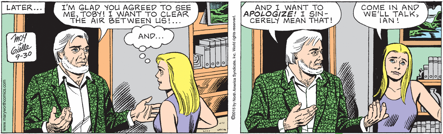Comic book OCR: LATER... I'M GLAD YOU AGREED TO SEE METOBY! I WANT TO CLEAR THE AIR BETWEEN US!... AND I WANT TO APOLOGIZE! I SIN- CERELY MEAN THAT! COME IN AND WE'LL TALKTAN! moy AND... Gilla 9-30 .maryworthoomics.com C2015 by North America Syndicatelnc. World rights reserverd. LATER... I'M GLAD YOU AGREED TO SEE METOBY! I WANT TO CLEAR THE AIR BETWEEN US!... AND I WANT TO APOLOGIZE! I SIN- CERELY MEAN THAT! COME IN AND WE'LL TALKTAN! moy AND... Gilla 9-30 .maryworthoomics.com C2015 by North America Syndicatelnc. World rights reserverd.