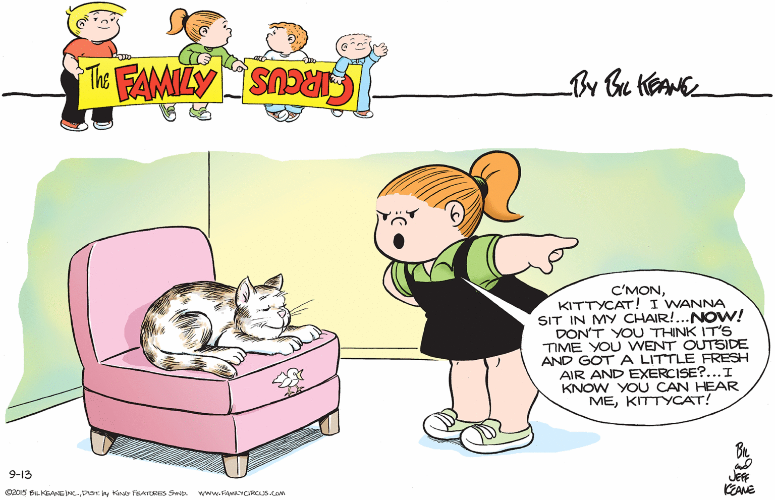 Happy OCR: C'MONKITTYCAT! I WANNA SIT IN MY CHAIR!...NOW! DON'T YOU THINK IT'S TIME YO U WENT OUTSIDE AND GOT A LITTLE FRESH AIR AND EXERCISE?...I KNOW YOU CAN HEAR MEKITTYCAT! 9-13 JEF KEANE O2015 BIL KEANEINC.DIST. by Kino FEATURES SIND. www.FAMILYCARCUS.COM C'MONKITTYCAT! I WANNA SIT IN MY CHAIR!...NOW! DON'T YOU THINK IT'S TIME YO U WENT OUTSIDE AND GOT A LITTLE FRESH AIR AND EXERCISE?...I KNOW YOU CAN HEAR MEKITTYCAT! 9-13 JEF KEANE O2015 BIL KEANEINC.DIST. by Kino FEATURES SIND. www.FAMILYCARCUS.COM