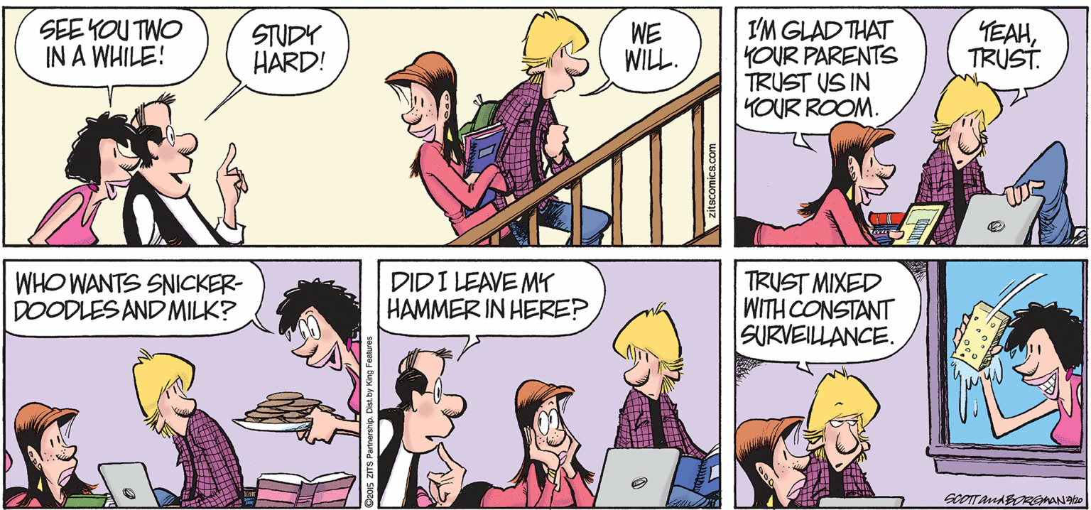 Comic book OCR: SEE YOU TWO IN A WHILE! I'M GLAD THAT YOUR PARENTS TRUST US IN YOUR ROOM. YEAHTRUST. STUDY HARD! WE WILL. WHO WANTS SNICKER- DOODLES AND MILK? DIDI LEAVE M HAMMER IN HERE? TRUST MIXED WITH CONSTANT SURVEILLANCE. zitscomics.com SEE YOU TWO IN A WHILE! I'M GLAD THAT YOUR PARENTS TRUST US IN YOUR ROOM. YEAHTRUST. STUDY HARD! WE WILL. WHO WANTS SNICKER- DOODLES AND MILK? DIDI LEAVE M HAMMER IN HERE? TRUST MIXED WITH CONSTANT SURVEILLANCE. zitscomics.com