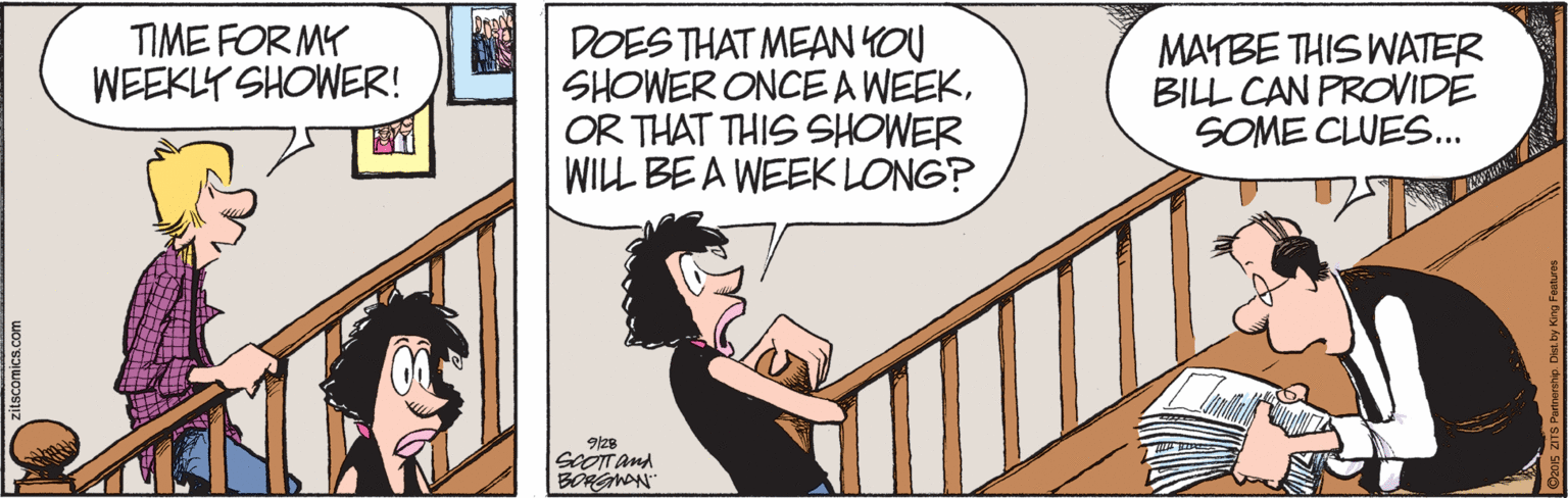 Fictional character OCR: TIME FOR MY WEEKLY SHOWER! DOES THAT MEAN YOU SHOWER ONCE A WEEKOR THAT THIS SHOWER WILL BE A WEEK LONG? MAYBE THIS WATER BILL CAN PROVIDE SOME CLUES.. 9/28 SCOTanA TIME FOR MY WEEKLY SHOWER! DOES THAT MEAN YOU SHOWER ONCE A WEEKOR THAT THIS SHOWER WILL BE A WEEK LONG? MAYBE THIS WATER BILL CAN PROVIDE SOME CLUES.. 9/28 SCOTanA