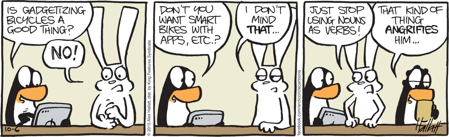 Animated cartoon OCR: IS GADGETTZING BICYCLES A GOOD THING? DON'T YOU WANT SMART BIKES WITH APPSETC.? I DON'T MIND THAT.. JUST STOP USING NOUNS AS VERBS! THAT KIND OF THING ANGRIFIES HIM... NO! 10-6 allattdist. by King Features Syndica IS GADGETTZING BICYCLES A GOOD THING? DON'T YOU WANT SMART BIKES WITH APPSETC.? I DON'T MIND THAT.. JUST STOP USING NOUNS AS VERBS! THAT KIND OF THING ANGRIFIES HIM... NO! 10-6 allattdist. by King Features Syndica