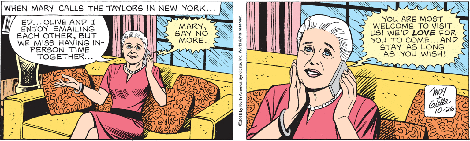 Jaw OCR: WHEN MARY CALLS THE TAYLORS IN NEW YORK... ED... OLIVE AND I ENJOY EMAILING EACH OTHERBUT WE MISS HAVING IN- PERSON TIME TOGETHER... YOU ARE MOST WELCOME TO VISIT US! WE'D LOVE FOR YOu TO COME... AND STAY AS LONG AS YOU WISH! MARY SAY NÓ MORE. moy Giulla 10-26 ©2015 by North America SynácateInc. World rights reserved. WHEN MARY CALLS THE TAYLORS IN NEW YORK... ED... OLIVE AND I ENJOY EMAILING EACH OTHERBUT WE MISS HAVING IN- PERSON TIME TOGETHER... YOU ARE MOST WELCOME TO VISIT US! WE'D LOVE FOR YOu TO COME... AND STAY AS LONG AS YOU WISH! MARY SAY NÓ MORE. moy Giulla 10-26 ©2015 by North America SynácateInc. World rights reserved.