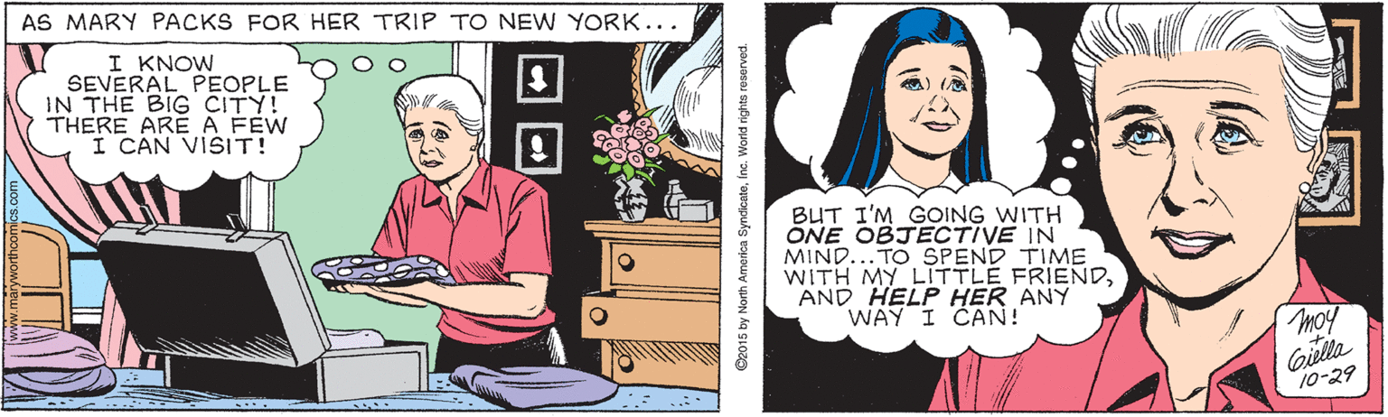 Font OCR: AS MARY PACKS FOR HER TRIP TO NEW YORK... I KNOW SEVERAL PEOPLE IN THE BIG CITY! THERE ARE A FÉW I CAN VISIT! BUT I'M GOING WITH ONE OBJECTIVE IN MIND...TO SPEND TIME WITH MY LITTLE FRIENDAND HELP HER ANY WAY I CAN! moy Giella 10-29 O2015 by North America SyndicateInc. World rights reserved. AS MARY PACKS FOR HER TRIP TO NEW YORK... I KNOW SEVERAL PEOPLE IN THE BIG CITY! THERE ARE A FÉW I CAN VISIT! BUT I'M GOING WITH ONE OBJECTIVE IN MIND...TO SPEND TIME WITH MY LITTLE FRIENDAND HELP HER ANY WAY I CAN! moy Giella 10-29 O2015 by North America SyndicateInc. World rights reserved.