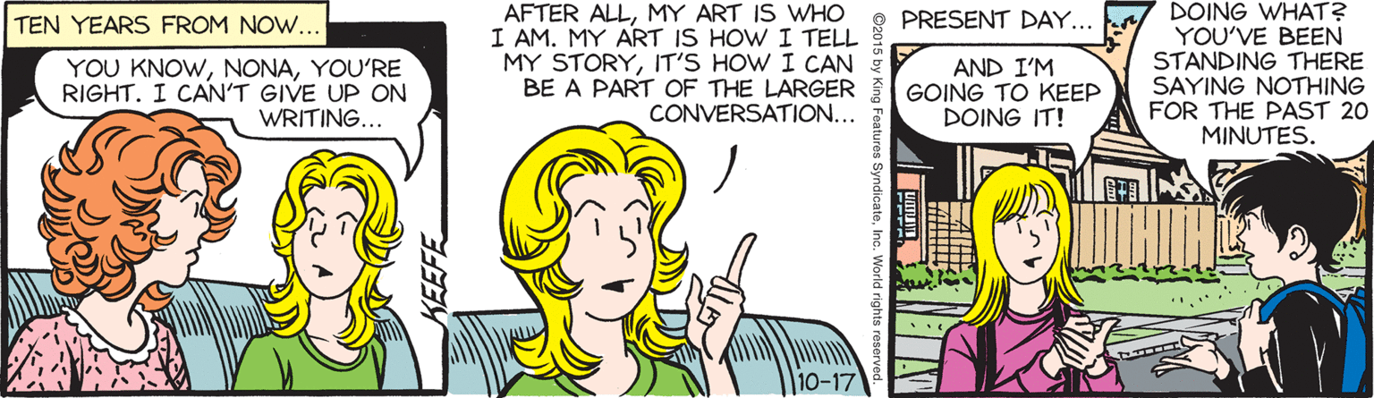 Comics OCR: AFTER ALLMY ART IS WHO I AM. MY ART IS HOW I TELL MY STORYIT'S HOW I CAN BE A PART OF THE LARGER CONVERSATION... DOING WHAT? YOU'VE BEEN STANDING THERE SAYING NOTHING FOR THE PAST 20 MINUTES. TEN YEARS FROM NOW... PRESENT DAY... YOU KNOWYOU'RE RIGHT. I CAN'T GIVE UP ON WRITING... AND I'M GOING TO KEEP DOING IT! 10-17 ©2015 by King Features SyndicateInc. World right AFTER ALLMY ART IS WHO I AM. MY ART IS HOW I TELL MY STORYIT'S HOW I CAN BE A PART OF THE LARGER CONVERSATION... DOING WHAT? YOU'VE BEEN STANDING THERE SAYING NOTHING FOR THE PAST 20 MINUTES. TEN YEARS FROM NOW... PRESENT DAY... YOU KNOWYOU'RE RIGHT. I CAN'T GIVE UP ON WRITING... AND I'M GOING TO KEEP DOING IT! 10-17 ©2015 by King Features SyndicateInc. World right
