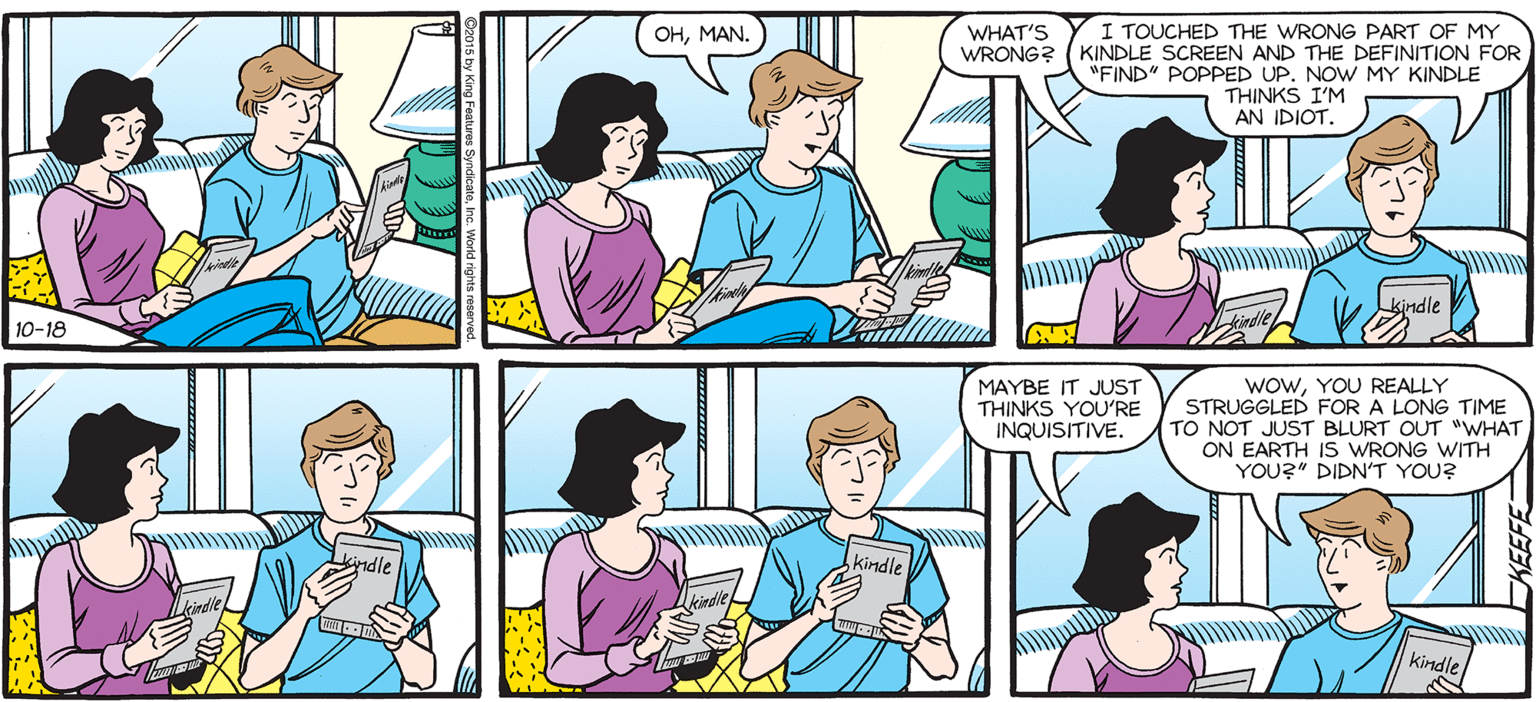 Conversation OCR: SALLY FORTH. WHAT'S Y I TOUCHED THE WRONG PART OF MY KINDLE SCREEN AND THE DEFINITION FOR "FIND POPPED UP. NOW MY KINDLE THINKS I'M AN IDIOT. OHMAN. by Francesco Marciuliano WRONG? 000 kindle GREAT THING ABOUT A KINDLE IS THAT NO ONE CAN TELL I ZONED OUT AND HAVEN'T TURNED A PAGE FOR 15 MINUTES. MAYBE IT JUST THINKS YOU'RE INQUISITIVE. WowYOU REALLY STRUGGLED FOR A LONG TIME TO NOT JUST BLURT OUT "WHAT ON EARTH IS WRONG WITH YOU?" DIDN'T YOU? kindle SALLY FORTH. WHAT'S Y I TOUCHED THE WRONG PART OF MY KINDLE SCREEN AND THE DEFINITION FOR "FIND POPPED UP. NOW MY KINDLE THINKS I'M AN IDIOT. OHMAN. by Francesco Marciuliano WRONG? 000 kindle GREAT THING ABOUT A KINDLE IS THAT NO ONE CAN TELL I ZONED OUT AND HAVEN'T TURNED A PAGE FOR 15 MINUTES. MAYBE IT JUST THINKS YOU'RE INQUISITIVE. WowYOU REALLY STRUGGLED FOR A LONG TIME TO NOT JUST BLURT OUT "WHAT ON EARTH IS WRONG WITH YOU?" DIDN'T YOU? kindle