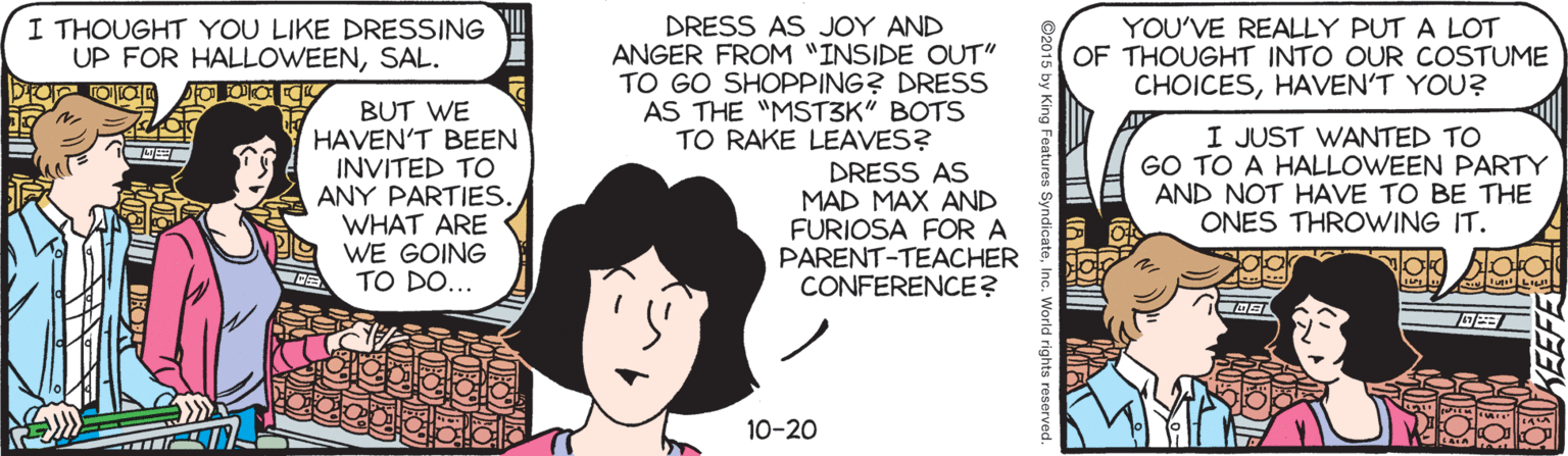 Illustration OCR: I THOUGHT YOU LIKE DRESSING UP FOR HALLOWEENSAL. DRESS AS JOY AND ANGER FROM "INSIDE OUT" TO GO SHOPPING? DRESS AS THE "MST3K" BOTS TO RAKE LEAVES? YOU'VE REALLY PUT A LOT OF THOUGHT INTO OUR COSTUME CHOICESHAVEN'T YOU? BUT WE HAVEN'T BEEN INVITED TO ANY PARTIES. WHAT ARE WE GOING TO DO... I JUST WANTED TO GO TO A HALLOWEEN PARTY AND NOT HAVE TO BE THE ONES THROWING IT. DRESS AS MAD MAX AND FURIOSA FOR A PARENT-TEACHER CONFERENCE? 10-20 SyndicateInc. World rights I THOUGHT YOU LIKE DRESSING UP FOR HALLOWEENSAL. DRESS AS JOY AND ANGER FROM "INSIDE OUT" TO GO SHOPPING? DRESS AS THE "MST3K" BOTS TO RAKE LEAVES? YOU'VE REALLY PUT A LOT OF THOUGHT INTO OUR COSTUME CHOICESHAVEN'T YOU? BUT WE HAVEN'T BEEN INVITED TO ANY PARTIES. WHAT ARE WE GOING TO DO... I JUST WANTED TO GO TO A HALLOWEEN PARTY AND NOT HAVE TO BE THE ONES THROWING IT. DRESS AS MAD MAX AND FURIOSA FOR A PARENT-TEACHER CONFERENCE? 10-20 SyndicateInc. World rights