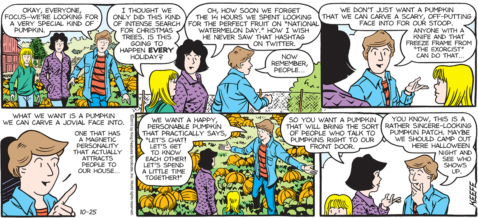 People OCR: SALLY FORTH I THOUGHT WE ONLY DID THIS KIND OF INTENSE SEARCH FOR THE PERFECT FRUIT ON "NATIONAL FOR CHRISTMAS TREES. IS THIS GOING TO HAPPEN EVERY HOLIDAY? WE DON'T JUST WANT A PUMPKIN OKAYFOCUS-WE'RE LOOKING FOR A VERY SPECIAL KIND OF PUMPKIN. OHHOW SOON WE FORGET THE 14 HOURS WE SPENT LOOKING by Francesco Marciuliano THAT WE CAN CARVE A SCARYOFF-PUTTING FACE INTO FOR OUR STOOP. WATERMELON DAY." HOW I WISH HE NEVER SAW THAT HASHTAG ON TWITTER. ANYONE WITH KNIFE AND THAT FREEZE FRAME FROM "THE EXORCIST CAN DO THAT. NOW REMEMBERPEOPLE.. OH NO! I SAID "IF"! I MEANT "WHEN"! WHAT WE WANT IS A PUMPKIN WE CAN CARVE A JOVIAL FACE INTO. YOU KNOWTHIS IS A THAT WILL BRING THE SORT RATHER SINCERE-LOOKING PUMPKIN PATCH. MAYBE WE SHOULD CAMP OUT HERE HALLOWEEN NIGHT AND SEE WHO SHOWS UP. SO YOU WANT A PUMPKIN WE WANT A HAPPYPERSONABLE PUMPKIN THAT PRACTICALLY SAYSD "LET'S CHAT! LET'S GET TO KNOW EACH OTHER! LET'S SPEND A LITTLE TIME TOGETHER!" OF PEOPLE WHO TALK TO PUMPKINS RIGHT TO OUR A FRONT DOOR. ONE THAT HAS A MAGNETIC PERSONALITY THAT ACTUALLY ATTRACTS PEOPLE TO OUR HOUSE.. AFTER SCHAZ 10-25 SALLY FORTH I THOUGHT WE ONLY DID THIS KIND OF INTENSE SEARCH FOR THE PERFECT FRUIT ON "NATIONAL FOR CHRISTMAS TREES. IS THIS GOING TO HAPPEN EVERY HOLIDAY? WE DON'T JUST WANT A PUMPKIN OKAYFOCUS-WE'RE LOOKING FOR A VERY SPECIAL KIND OF PUMPKIN. OHHOW SOON WE FORGET THE 14 HOURS WE SPENT LOOKING by Francesco Marciuliano THAT WE CAN CARVE A SCARYOFF-PUTTING FACE INTO FOR OUR STOOP. WATERMELON DAY." HOW I WISH HE NEVER SAW THAT HASHTAG ON TWITTER. ANYONE WITH KNIFE AND THAT FREEZE FRAME FROM "THE EXORCIST CAN DO THAT. NOW REMEMBERPEOPLE.. OH NO! I SAID "IF"! I MEANT "WHEN"! WHAT WE WANT IS A PUMPKIN WE CAN CARVE A JOVIAL FACE INTO. YOU KNOWTHIS IS A THAT WILL BRING THE SORT RATHER SINCERE-LOOKING PUMPKIN PATCH. MAYBE WE SHOULD CAMP OUT HERE HALLOWEEN NIGHT AND SEE WHO SHOWS UP. SO YOU WANT A PUMPKIN WE WANT A HAPPYPERSONABLE PUMPKIN THAT PRACTICALLY SAYSD "LET'S CHAT! LET'S GET TO KNOW EACH OTHER! LET'S SPEND A LITTLE TIME TOGETHER!" OF PEOPLE WHO TALK TO PUMPKINS RIGHT TO OUR A FRONT DOOR. ONE THAT HAS A MAGNETIC PERSONALITY THAT ACTUALLY ATTRACTS PEOPLE TO OUR HOUSE.. AFTER SCHAZ 10-25