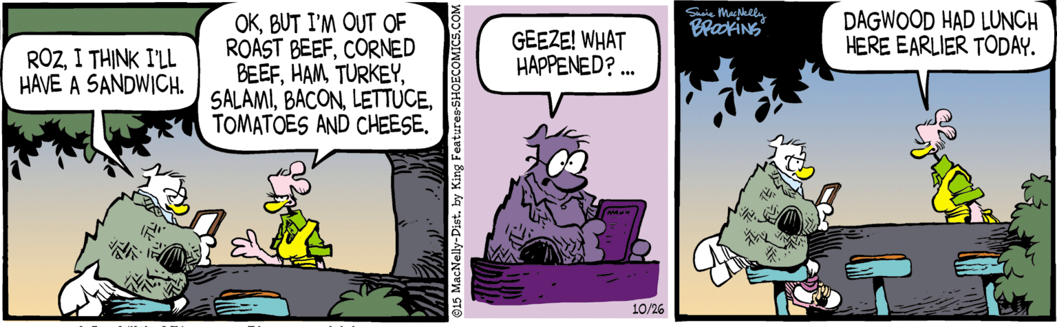 Comics OCR: Saie Maghhlly DAGWOOD HAD LUNCH HERE EARLIER TODAY. OKBUT I'M OUT OF ROAST BEEFCORNED BEEFTOMATOES AND CHEESE. RÖZI THINK I'LL HAVE A SANDWICH. GEEZE! WHAT HAPPENED? . 10/26 15 MacNelly-Dist. by King Features-SHOECOMICS.CO Saie Maghhlly DAGWOOD HAD LUNCH HERE EARLIER TODAY. OKBUT I'M OUT OF ROAST BEEFCORNED BEEFTOMATOES AND CHEESE. RÖZI THINK I'LL HAVE A SANDWICH. GEEZE! WHAT HAPPENED? . 10/26 15 MacNelly-Dist. by King Features-SHOECOMICS.CO