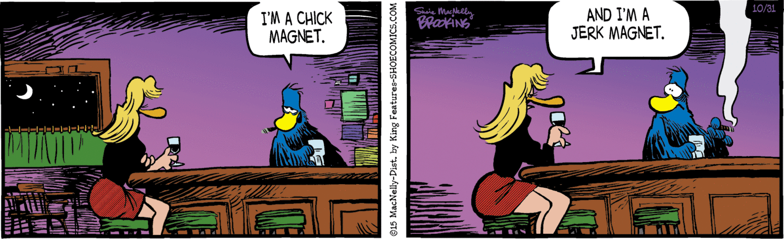 Bird OCR: 10/31 I'M A CHICK MAGNET. AND I'M A JERK MAGNET. BrakiNS 915 MacNelly-Dist. by King Features-SHOECOMICS.C 10/31 I'M A CHICK MAGNET. AND I'M A JERK MAGNET. BrakiNS 915 MacNelly-Dist. by King Features-SHOECOMICS.C