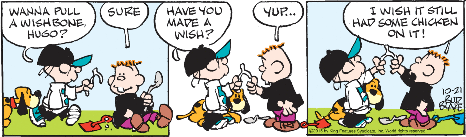 Organism OCR: WANNA PULL A WISHBONEHUGO? HAVE YOU MADE A WISH? I WISH IT STILL HAD SOME CHICKEN ON IT! SURE YUP... 10-21 BAVE ©2015 by King Features SyndcateInc. World rights reserved. WANNA PULL A WISHBONEHUGO? HAVE YOU MADE A WISH? I WISH IT STILL HAD SOME CHICKEN ON IT! SURE YUP... 10-21 BAVE ©2015 by King Features SyndcateInc. World rights reserved.