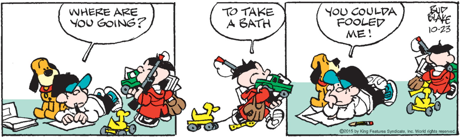 Organism OCR: WHERE ARE YOU GOING? TO TAKE A BATH YOU COULDA FOOLED ME! ELAVE 10-23 ©2015 by King Features SyndicateInc. World rights reserved. WHERE ARE YOU GOING? TO TAKE A BATH YOU COULDA FOOLED ME! ELAVE 10-23 ©2015 by King Features SyndicateInc. World rights reserved.