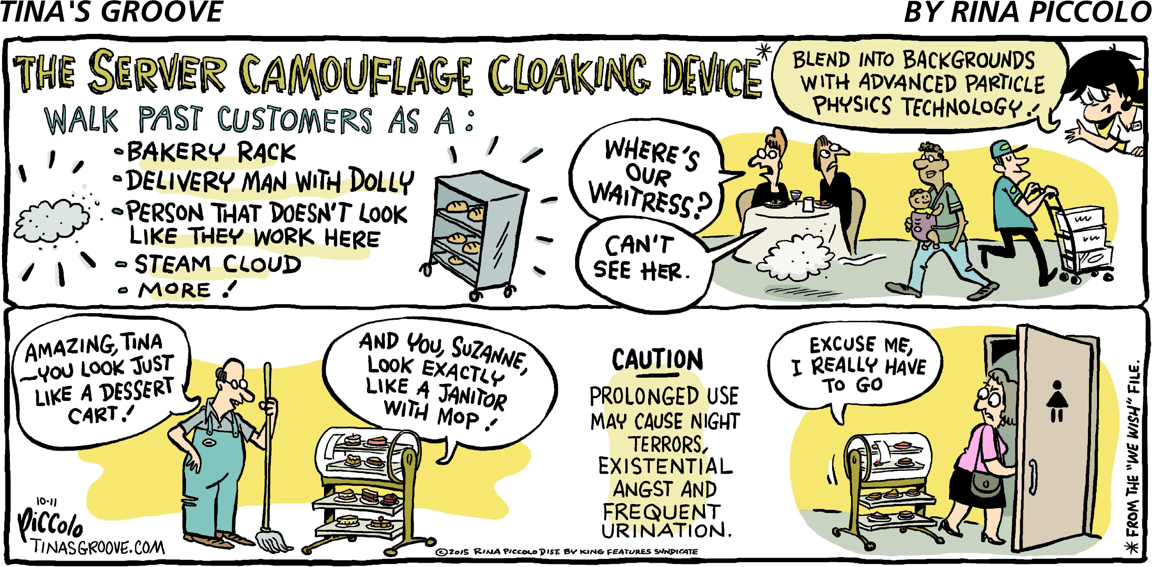 Design OCR: ?THE SERVER CAMOUFLAGE CLOAKING DEVICE BLEND INTO BACKGROUNDS WITH ADVANCED PARTICLE PHYSICS TECHNOLOGY WALK PAST CUSTOMERS AS A : • BAKERY RACK • DELIVERY MAN WITH DOLLY •PERSON THAT DOESN'T LOOK LIKE THEY WORK HERE - STEAM CLOUD • MORE ! WHERE'S OUR WAITRESS? CAN'T SEE HER. AMAZINGTINA -YOU LOOK JUST LIKE A DESSERT CART! AND YOuLooK EXACTLY LIKE A JANITOR WITH MOP! EXCUSE MEI REALLY HAVE TO GO CAUTION PROLONGED USE MAY CAUSE NIGHT TERRORSEXISTENTIAL ANGST AND FREQUENT URINATION. 10-11 Vicolo TINASGROOVE.COM OZ01s RINA PIccOLe DIEE BY KING FEATURES SINDICATE K FROM THE "WE WISH" FILE. ?THE SERVER CAMOUFLAGE CLOAKING DEVICE BLEND INTO BACKGROUNDS WITH ADVANCED PARTICLE PHYSICS TECHNOLOGY WALK PAST CUSTOMERS AS A : • BAKERY RACK • DELIVERY MAN WITH DOLLY •PERSON THAT DOESN'T LOOK LIKE THEY WORK HERE - STEAM CLOUD • MORE ! WHERE'S OUR WAITRESS? CAN'T SEE HER. AMAZINGTINA -YOU LOOK JUST LIKE A DESSERT CART! AND YOuLooK EXACTLY LIKE A JANITOR WITH MOP! EXCUSE MEI REALLY HAVE TO GO CAUTION PROLONGED USE MAY CAUSE NIGHT TERRORSEXISTENTIAL ANGST AND FREQUENT URINATION. 10-11 Vicolo TINASGROOVE.COM OZ01s RINA PIccOLe DIEE BY KING FEATURES SINDICATE K FROM THE "WE WISH" FILE.