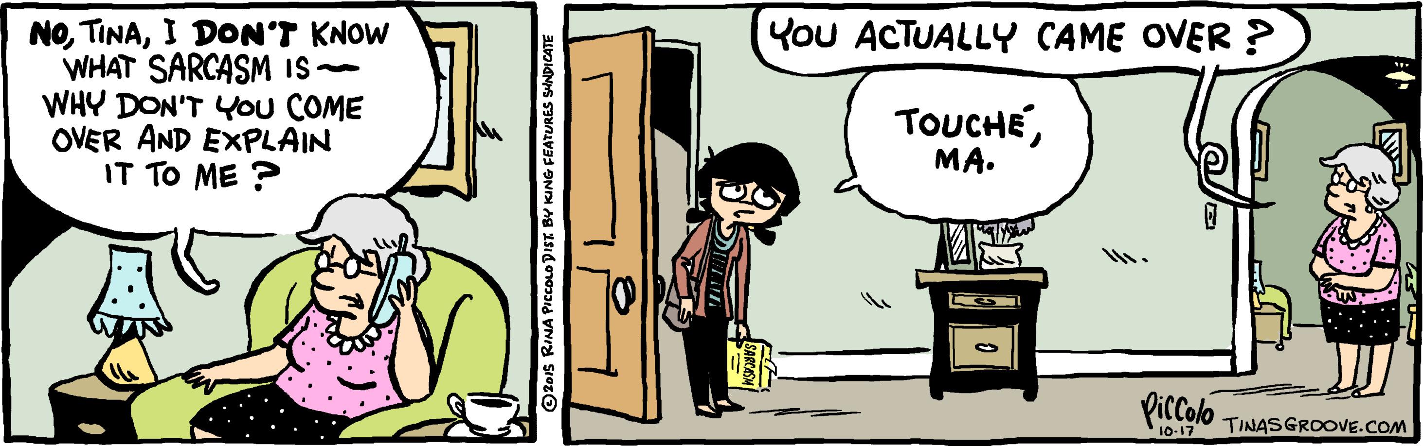 Rectangle OCR: You ACTUALLY CAME OVER ? NOI DON'T KNOW WHAT SARCASM IS- WHY DON'T Ou COME OVER AND EXPLAIN IT TO ME ? TOUCHÉMA. Piccolo 10-17 TINASGROOVE.COM ©201s RINA PICCOLO DIST BY KING FEATURES SINDICATE You ACTUALLY CAME OVER ? NOI DON'T KNOW WHAT SARCASM IS- WHY DON'T Ou COME OVER AND EXPLAIN IT TO ME ? TOUCHÉMA. Piccolo 10-17 TINASGROOVE.COM ©201s RINA PICCOLO DIST BY KING FEATURES SINDICATE