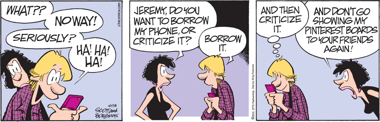 Fiction OCR: WHAT?? JEREMYDO YOU WANT TO BORROW MY PHONEOR CRITICIZE IT? ( BORROW AND THEN CRITICIZE IT. AND DONTGO SHOWING MY PINTEREST BOARDS TOYOUR FRIENDS AGAIN! NOWAY! SERIOUSLY? HA! HA! HA! IT. ScOTand zitscomics.com S Partnerahip. Dist.by WHAT?? JEREMYDO YOU WANT TO BORROW MY PHONEOR CRITICIZE IT? ( BORROW AND THEN CRITICIZE IT. AND DONTGO SHOWING MY PINTEREST BOARDS TOYOUR FRIENDS AGAIN! NOWAY! SERIOUSLY? HA! HA! HA! IT. ScOTand zitscomics.com S Partnerahip. Dist.by