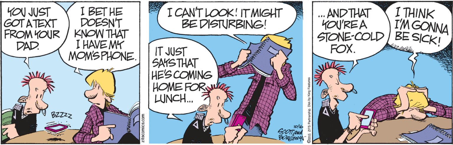 Comic book OCR: I THINK YOU JUST GOT ATEXT FROM KOUR DAD. I BET HE DOESN'T KNOW THAT I HAVE MY MOMS PHONE. I CAN'T LOOK! IT MIGHT BE DISTURBING! AND THAT KOU'RE A STONE-COLD / BE SICK! FOX. I'M GONNA IT JUST SAYSTHAT HE'S COMING HOME FOR LUNCH.. BZZZZ 20s aTS Partnership. I THINK YOU JUST GOT ATEXT FROM KOUR DAD. I BET HE DOESN'T KNOW THAT I HAVE MY MOMS PHONE. I CAN'T LOOK! IT MIGHT BE DISTURBING! AND THAT KOU'RE A STONE-COLD / BE SICK! FOX. I'M GONNA IT JUST SAYSTHAT HE'S COMING HOME FOR LUNCH.. BZZZZ 20s aTS Partnership.