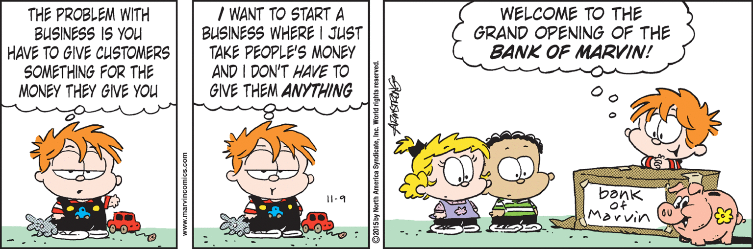 Parallel OCR: THE PROBLEM WITH BUSINESS IS YOU HAVE TO GIVE CUSTOMERS SOMETHING FOR THE MONEY THEY GIVE YOU I WANT TO START A BUSINESS WHERE I JUST TAKE PEOPLE'S MONEY AND I DON'T HAVE TO GIVE THEM ANYTHING WELCOME TO THE GRAND OPENING OF THE BANK OF MARVIN! I1-9 Marvin www.marvincomics.com ©2015 by North America SyndicateInc. World rights reserved THE PROBLEM WITH BUSINESS IS YOU HAVE TO GIVE CUSTOMERS SOMETHING FOR THE MONEY THEY GIVE YOU I WANT TO START A BUSINESS WHERE I JUST TAKE PEOPLE'S MONEY AND I DON'T HAVE TO GIVE THEM ANYTHING WELCOME TO THE GRAND OPENING OF THE BANK OF MARVIN! I1-9 Marvin www.marvincomics.com ©2015 by North America SyndicateInc. World rights reserved