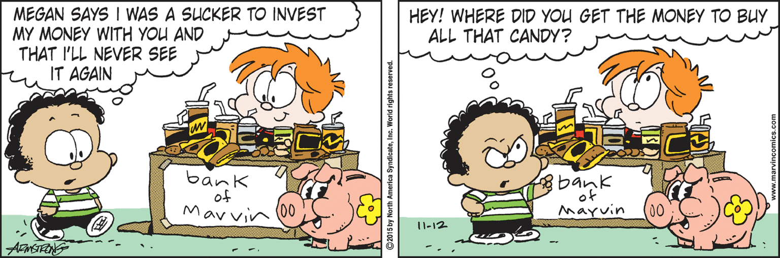 Fiction OCR: MEGAN SAYS I WAS A SUCKER TO INVEST MY MONEY WITH YOU AND THAT I'LL NEVER SEE IT AGAIN HEY! WHERE DID YOU GET THE MONEY TO BUY ALL THAT CANDY? bank of Marvin (0 bank of Mayvin 0) 1l-12 ANSTRNG SyndicateInc. World rights reserved. MEGAN SAYS I WAS A SUCKER TO INVEST MY MONEY WITH YOU AND THAT I'LL NEVER SEE IT AGAIN HEY! WHERE DID YOU GET THE MONEY TO BUY ALL THAT CANDY? bank of Marvin (0 bank of Mayvin 0) 1l-12 ANSTRNG SyndicateInc. World rights reserved.