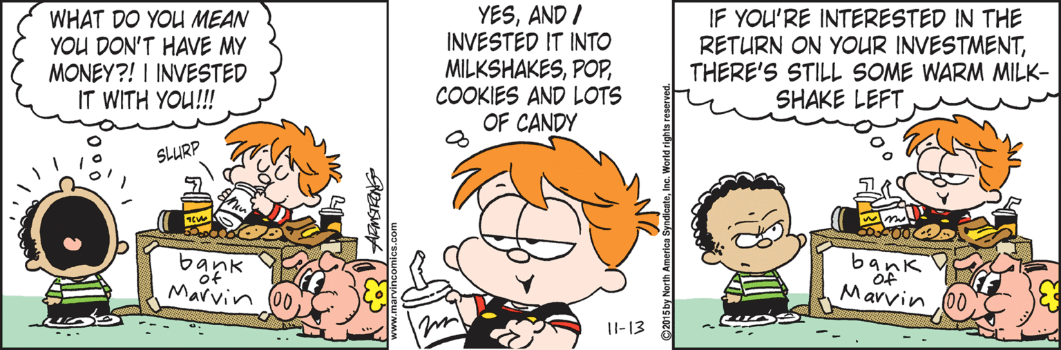 Organism OCR: WHAT DO YOU MEAN YOU DON'T HAVE MY MONEY?! I INVESTED IT WITH YOU!!! YESAND I INVESTED IT INTO MILKSHAKESCOOKIES AND LOTS OF CANDY IF YOU'RE INTERESTED IN THE RETURN ON YOUR INVESTMENTTHERE'S STILL SOME WARM MILK- SHAKE LEFT SLURP bar Marvin Marvin 1I-13 www.marvincomics.com WHAT DO YOU MEAN YOU DON'T HAVE MY MONEY?! I INVESTED IT WITH YOU!!! YESAND I INVESTED IT INTO MILKSHAKESCOOKIES AND LOTS OF CANDY IF YOU'RE INTERESTED IN THE RETURN ON YOUR INVESTMENTTHERE'S STILL SOME WARM MILK- SHAKE LEFT SLURP bar Marvin Marvin 1I-13 www.marvincomics.com