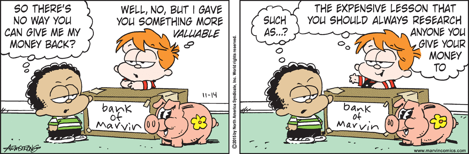 Animation OCR: SO THERE'S NO WAY YOU CAN GIVE ME MY MONEY BACK? WELLBUT I GAVE YOU SOMETHING MORE VALUABLE THE EXPENSIVE LESSON THAT YOU SHOULD ALWAYS RESEARCH ANYONE YOU GIVE YOUR MONEY TO SUCH AS..? I1-14 of Mavvin bank of Marvin www.marvincomics.com 2015 by North America SyndicateInc. World rights reserved. SO THERE'S NO WAY YOU CAN GIVE ME MY MONEY BACK? WELLBUT I GAVE YOU SOMETHING MORE VALUABLE THE EXPENSIVE LESSON THAT YOU SHOULD ALWAYS RESEARCH ANYONE YOU GIVE YOUR MONEY TO SUCH AS..? I1-14 of Mavvin bank of Marvin www.marvincomics.com 2015 by North America SyndicateInc. World rights reserved.