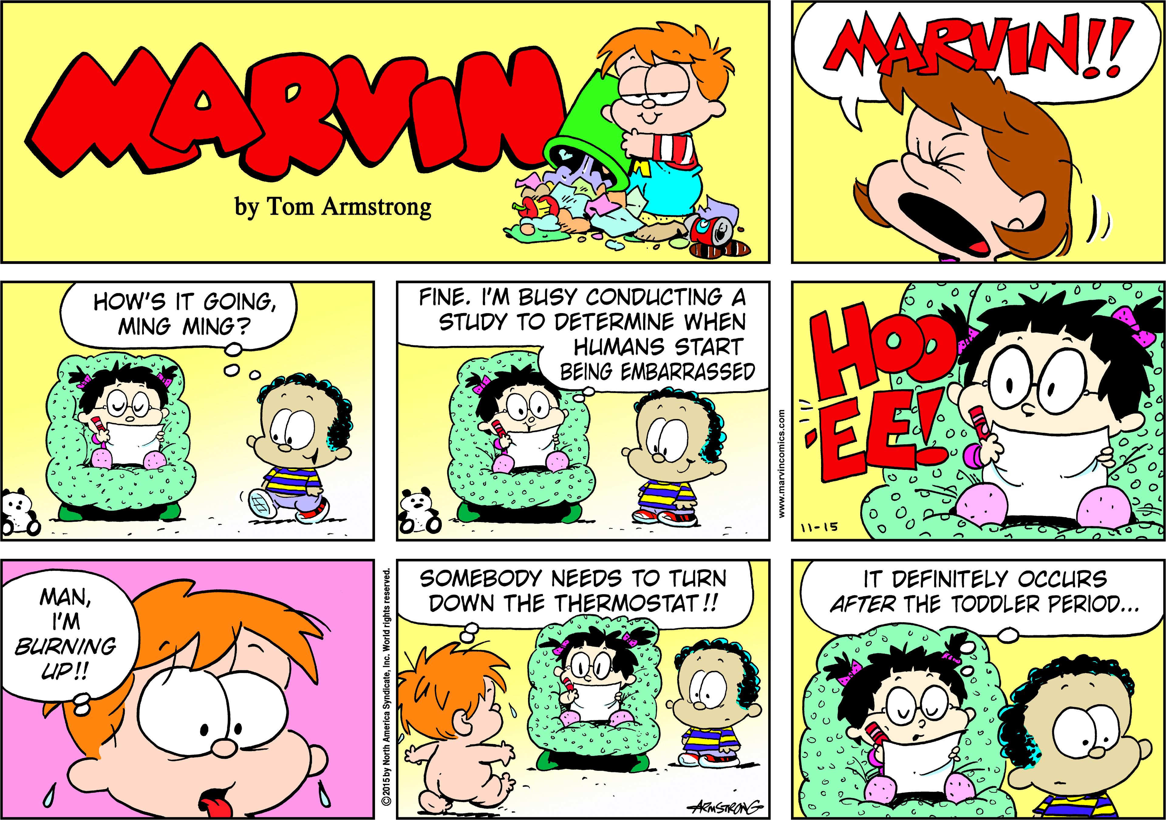 Fictional character OCR: MARVIN!! MARVIN by Tom Armstrong FINE. I'M BUSY CONDUCTING A STUDY TO DETERMINE WHEN HUMANS START BEING EMBARRASSED HOW'S IT GOINGMING MING? He EE 11-15 SOMEBODY NEEDS TO TURN DOWN THE THERMOSTAT!! IT DEFINITELY OCCURS AFTER THE TODDLER PERIOD... MANI'M BURNING UP!! MARVIN!! MARVIN by Tom Armstrong FINE. I'M BUSY CONDUCTING A STUDY TO DETERMINE WHEN HUMANS START BEING EMBARRASSED HOW'S IT GOINGMING MING? He EE 11-15 SOMEBODY NEEDS TO TURN DOWN THE THERMOSTAT!! IT DEFINITELY OCCURS AFTER THE TODDLER PERIOD... MANI'M BURNING UP!!