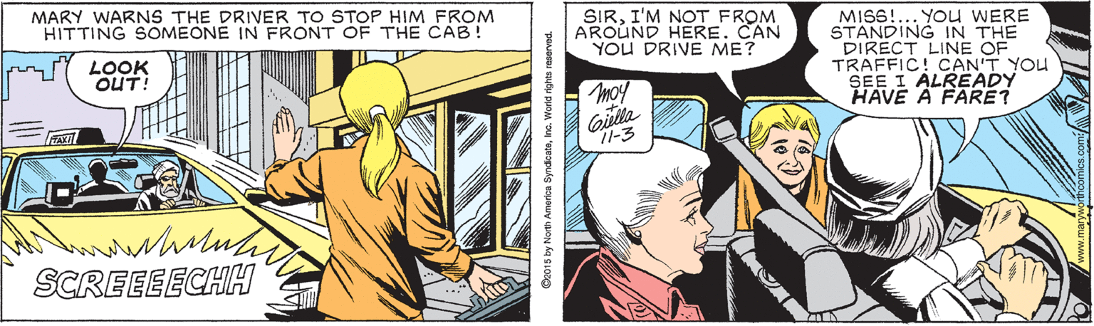 Line OCR: MARY WARNS THE DRIVER TO STOP HIM FROM HITTING SOMEONE IN FRONT OF THE CAB! SIRI'M NOT FROM AROUND HERE. CAN YOU DRIVE ME? MISS!... YOUU WERE STANDING IN THE DIRECT LINE OF TRAFFIC! CAN'T YOU SEE I ALREADY HAVE A FARE? LOOK OUT! mo! Gilla 11-3 FAXI SCREEEECHH O2015 by North Amertca SyndicateInc. World rights reserved. MARY WARNS THE DRIVER TO STOP HIM FROM HITTING SOMEONE IN FRONT OF THE CAB! SIRI'M NOT FROM AROUND HERE. CAN YOU DRIVE ME? MISS!... YOUU WERE STANDING IN THE DIRECT LINE OF TRAFFIC! CAN'T YOU SEE I ALREADY HAVE A FARE? LOOK OUT! mo! Gilla 11-3 FAXI SCREEEECHH O2015 by North Amertca SyndicateInc. World rights reserved.