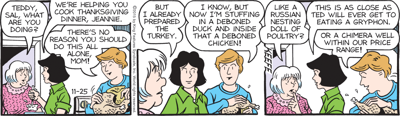 Comic book OCR: WE'RE HELPING YOU COOK THANKSGIVING DINNERJEANNIE. BUT I ALREADY PREPARED THE TURKEY. I KNOWBUT NOW I'M STUFFING IN A DEBONED DUCK AND INSIDE THAT A DEBONED CHICKEN! TEDDYWHAT ARE YOU DOING? LIKE A RUSSIAN NESTING DOLL OF POULTRY? THIS IS AS CLOSE AS TED WILL EVER GET TO EATING A GRYPHON. THERE'S NO REASON YOU SHOULD DO THIS ALL ALONEMOM! OR A CHIMERA WELL WITHIN OUR PRICE RANGE! 11-25 WE'RE HELPING YOU COOK THANKSGIVING DINNERJEANNIE. BUT I ALREADY PREPARED THE TURKEY. I KNOWBUT NOW I'M STUFFING IN A DEBONED DUCK AND INSIDE THAT A DEBONED CHICKEN! TEDDYWHAT ARE YOU DOING? LIKE A RUSSIAN NESTING DOLL OF POULTRY? THIS IS AS CLOSE AS TED WILL EVER GET TO EATING A GRYPHON. THERE'S NO REASON YOU SHOULD DO THIS ALL ALONEMOM! OR A CHIMERA WELL WITHIN OUR PRICE RANGE! 11-25
