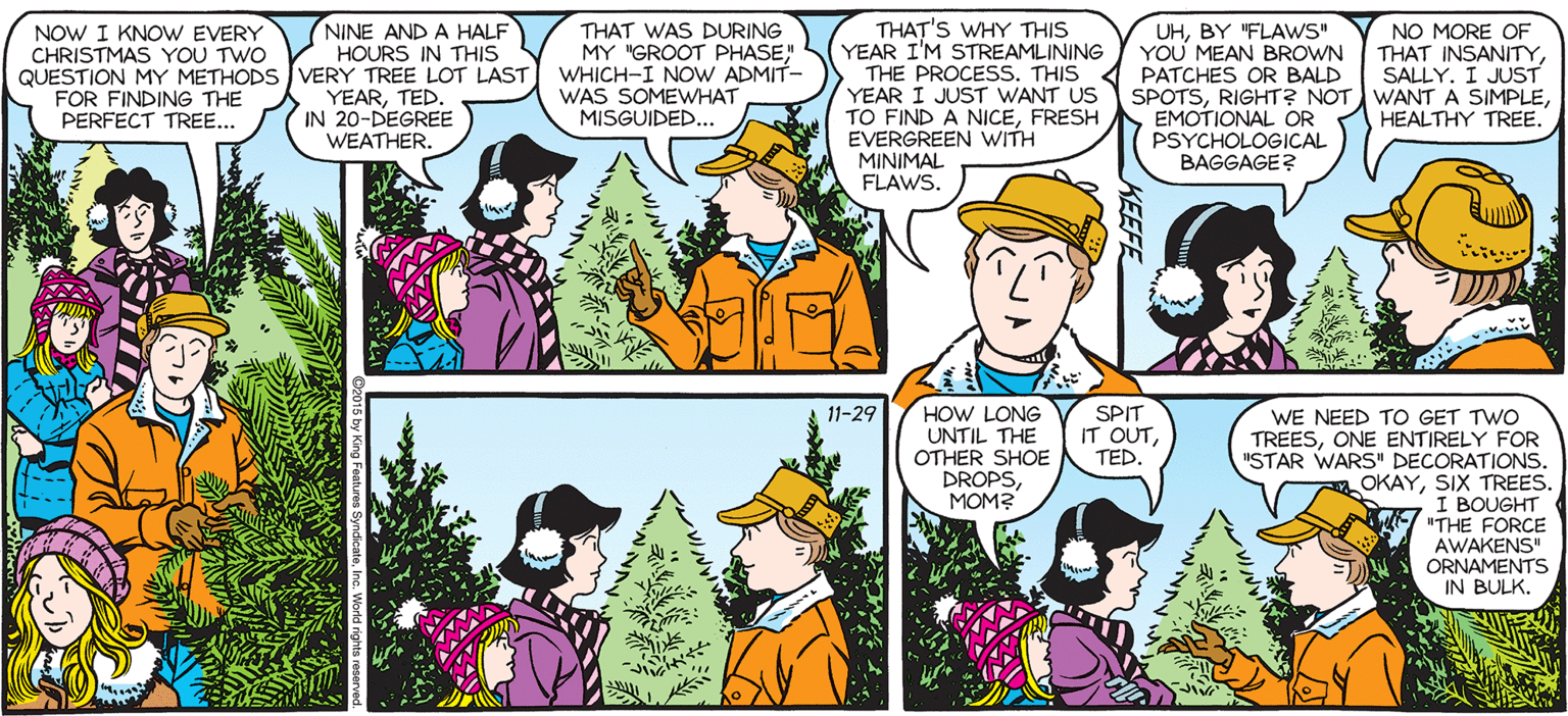 Art OCR: SALLY FORTH (NINE AND A HALF HOURS IN THIS NOW I KNOW EVERY CHRISTMAS YOU TWO QUESTION MY METHODS VERY TREE LOT LAST FOR FINDING THE PERFECT TREE... THAT WAS DURING MY "GROOT PHASEWHICH-I NOW ADMIT- WAS SOMEWHAT MISGUIDED.. THAT'S WHY THIS YEAR I'M STREAMLINING THE PROCESS. THIS YEAR I JUST WANT US TO FIND A NICEFRESH EMOTIONAL OR EVERGREEN WITH MINIMAL FLAWS. NO MORE OF YOU MEAN BROWN THAT INSANITY SALLY. I JUST SPOTSHEALTHY TREE. UHBY FLAWS by Francesco Marciuliano PATCHES OR BALD YEARTED. IN 20-DEGREE WEATHER. PSYCHOLOGICAL BAGGAGE? NOPE. HOW LONG UNTIL THE OTHER SHOE DROPSMOM? SPIT IT OUTTED. 11-29 WE NEED TO GET TWO TREESONE ENTIRELY FOR "STAR WARS' DECORATIONS. OKAYSIX TREES. I BOUGHT "THE FORCE AWAKENS ORNAMENTS IN BULK. SALLY FORTH (NINE AND A HALF HOURS IN THIS NOW I KNOW EVERY CHRISTMAS YOU TWO QUESTION MY METHODS VERY TREE LOT LAST FOR FINDING THE PERFECT TREE... THAT WAS DURING MY "GROOT PHASEWHICH-I NOW ADMIT- WAS SOMEWHAT MISGUIDED.. THAT'S WHY THIS YEAR I'M STREAMLINING THE PROCESS. THIS YEAR I JUST WANT US TO FIND A NICEFRESH EMOTIONAL OR EVERGREEN WITH MINIMAL FLAWS. NO MORE OF YOU MEAN BROWN THAT INSANITY SALLY. I JUST SPOTSRIGHT? NOT WANT A SIMPLEHEALTHY TREE. UHBY FLAWS by Francesco Marciuliano PATCHES OR BALD YEARTED. IN 20-DEGREE WEATHER. PSYCHOLOGICAL BAGGAGE? NOPE. HOW LONG UNTIL THE OTHER SHOE DROPSMOM? SPIT IT OUTTED. 11-29 WE NEED TO GET TWO TREESONE ENTIRELY FOR "STAR WARS' DECORATIONS. OKAYSIX TREES. I BOUGHT "THE FORCE AWAKENS ORNAMENTS IN BULK.