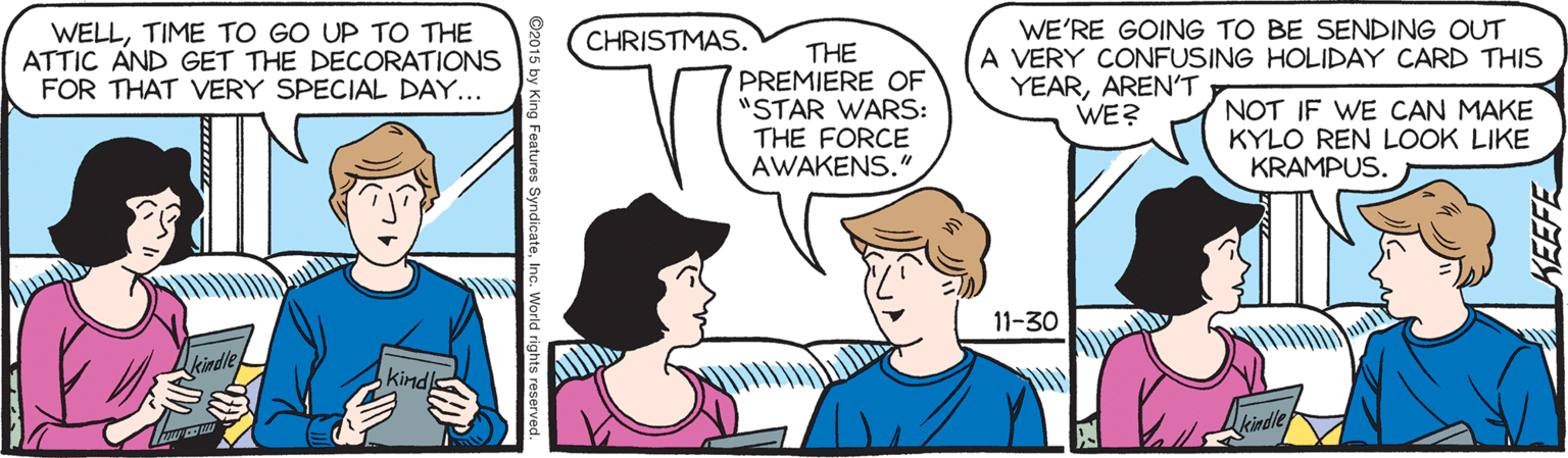 Comic book OCR: WELLTIME TO GO UP TO THE ATTIC AND GET THE DECORATIONS FOR THAT VERY SPECIAL DAY... WE'RE GOING TO BE SENDING OUT A VERY CONFUSING HOLIDAY CARD THIS YEARARENT WE? CHRISTMAS. THE PREMIERE OF "STAR WARS: THE FORCE AWAKENS." NOT IF WE CAN MAKE KYLO REN LOOK LIKE KRAMPUS. 11-30 kind King Features SyndicateInc. World r KEEFE WELLTIME TO GO UP TO THE ATTIC AND GET THE DECORATIONS FOR THAT VERY SPECIAL DAY... WE'RE GOING TO BE SENDING OUT A VERY CONFUSING HOLIDAY CARD THIS YEARARENT WE? CHRISTMAS. THE PREMIERE OF "STAR WARS: THE FORCE AWAKENS." NOT IF WE CAN MAKE KYLO REN LOOK LIKE KRAMPUS. 11-30 kind King Features SyndicateInc. World r KEEFE