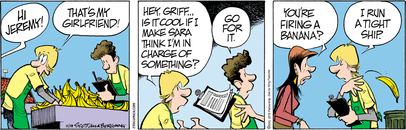 Conversation OCR: HI. JEREMY! THAT'S MY GIRLFRIEND! HEYGRIFF. IS ITCOOL IFI MAKE SARA THINK I'M IN CHARGE OF SOMETHING? YOU'RE FIRING A BANANA? I RUN ATIGHT SHIP. w/19 SCOTAMABRGMAN zitscomics.com HI. JEREMY! THAT'S MY GIRLFRIEND! HEYGRIFF. IS ITCOOL IFI MAKE SARA THINK I'M IN CHARGE OF SOMETHING? YOU'RE FIRING A BANANA? I RUN ATIGHT SHIP. w/19 SCOTAMABRGMAN zitscomics.com