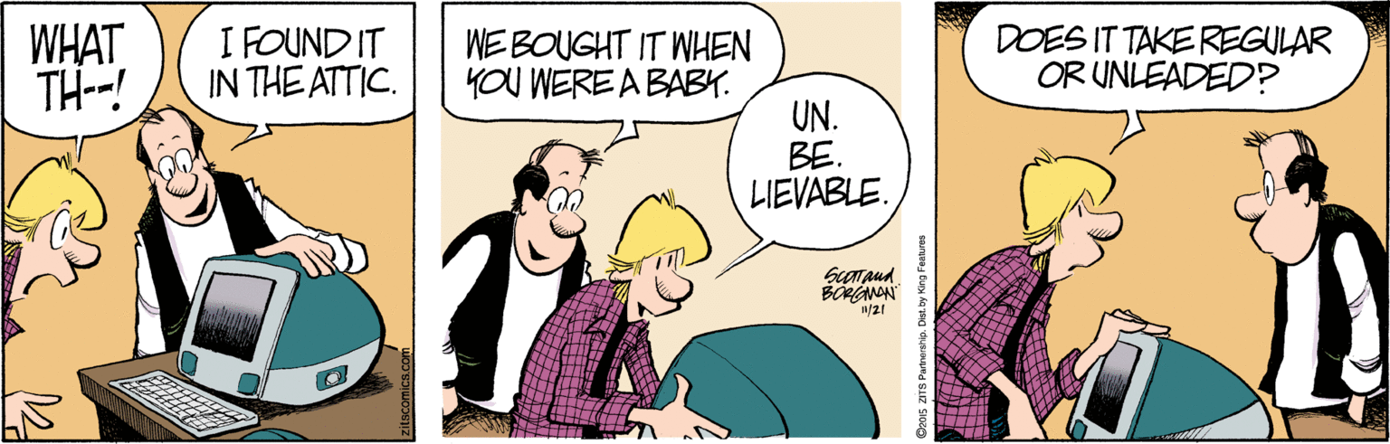 Parallel OCR: WHAT TH--! I FOUND IT IN THE ATTIC. WE BOUGHT IT WHEN YOU WERE A BABY. DOES IT TAKE REGULAR OR UNLEADED? UN. BE. LIEVABLE. ScOTaud BOANN /21 Dz015 ZITS Partnership. Dist. by King Features WHAT TH--! I FOUND IT IN THE ATTIC. WE BOUGHT IT WHEN YOU WERE A BABY. DOES IT TAKE REGULAR OR UNLEADED? UN. BE. LIEVABLE. ScOTaud BOANN /21 Dz015 ZITS Partnership. Dist. by King Features