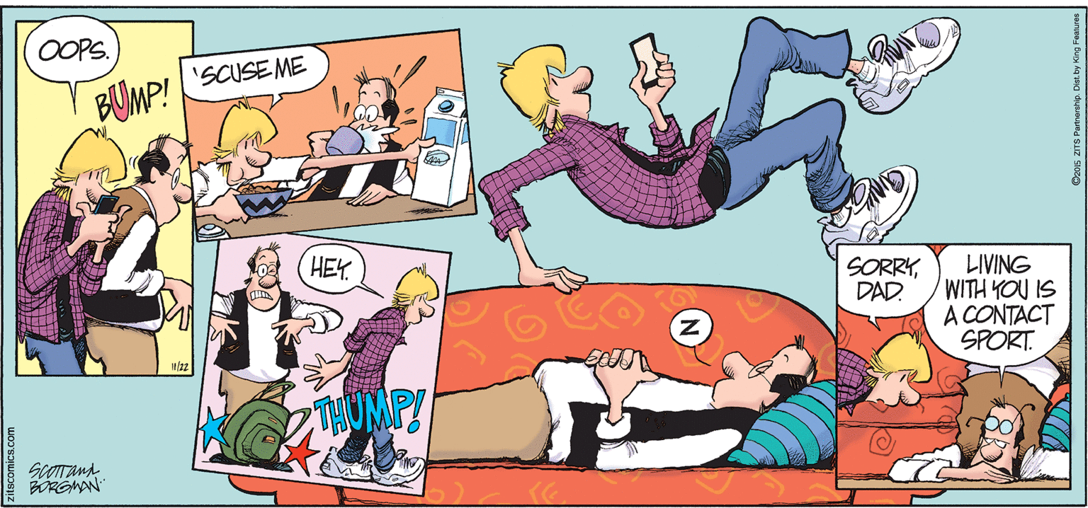 Comics OCR: OOPS. 'SCUSE ME BUMP! HEY. SORRYDAD. LIVING WITH YOU IS A CONTACT SPORT. SCOTTana BORGMAN Ca015 ZITS Purtnership. Dist.by King Features OOPS. 'SCUSE ME BUMP! HEY. SORRYDAD. LIVING WITH YOU IS A CONTACT SPORT. SCOTTana BORGMAN Ca015 ZITS Purtnership. Dist.by King Features