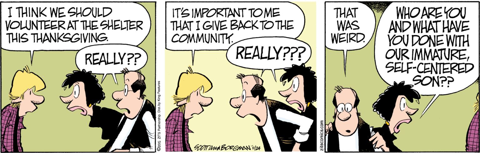 Sharing OCR: WHO ARE YOU AND WHAT HAVE YOU DONE WITH OUR IMMATURESELF-CENTERED SON?? I THINK WE SHOULD VOLUNTEER AT THE SHELTER THIS THANKSGIVING. IT'S IMPORTANT TOME THAT I GIVE BACK TO THE COMMUNITY THAT WAS WEIRD. REALLY?? REALLY??? SCOTAMABORGMAN 24 Dz01s ZITS Parnen WHO ARE YOU AND WHAT HAVE YOU DONE WITH OUR IMMATURESELF-CENTERED SON?? I THINK WE SHOULD VOLUNTEER AT THE SHELTER THIS THANKSGIVING. IT'S IMPORTANT TOME THAT I GIVE BACK TO THE COMMUNITY THAT WAS WEIRD. REALLY?? REALLY??? SCOTAMABORGMAN 24 Dz01s ZITS Parnen