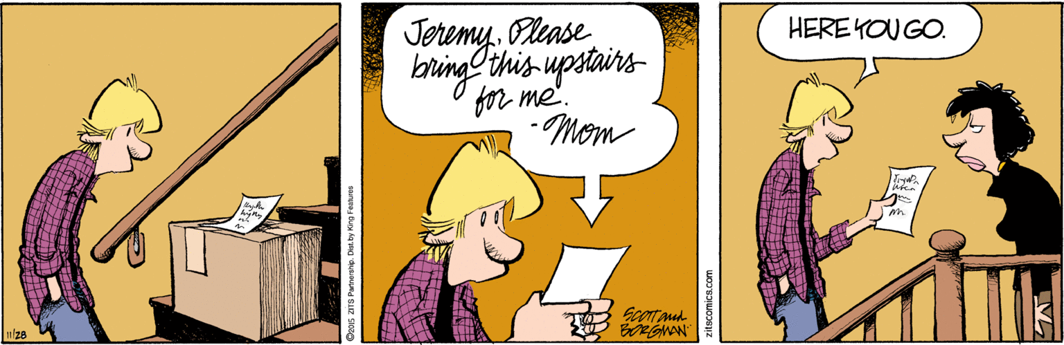 Animated cartoon OCR: JeremyOlease HERE KOU GO. baring this upstains for me'. -Mom T ScOt mud O BORGWAN 128 S2015 ZITS Partnerahip. Dist. by King Fealures JeremyOlease HERE KOU GO. baring this upstains for me'. -Mom T ScOt mud O BORGWAN 128 S2015 ZITS Partnerahip. Dist. by King Fealures