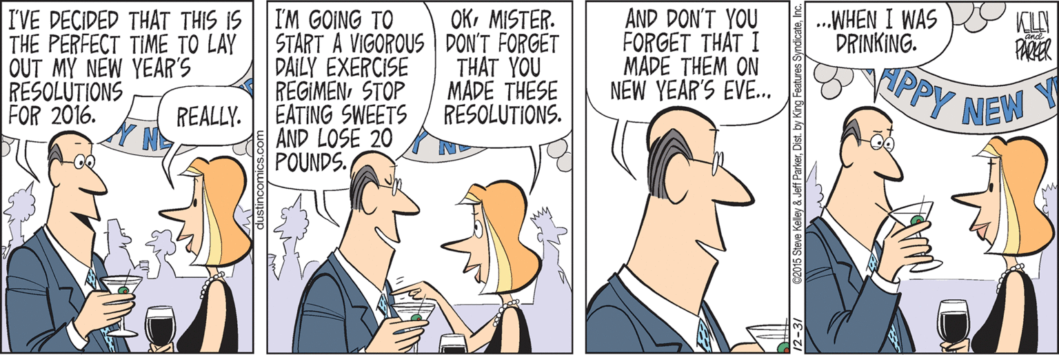 Comics OCR: I'VE DECIDED THAT THIS IS THE PERFECT TIME TO LAY OUT MY NEW YEAR'S RESOLUTIONS FOR 2016. OKMISTER. AND DON'T YOU FORGET THAT I MADE THEM ON NEW YEAR'S EVE. .WHEN I WAS DRINKING. I'M GOING TO START A VIGOROUS DON'T FORGET DAILY EXERCISE REGIMENSTOP EATING SWEETS AND LOSE 20 POUNDS. KLY PARER THAT YOU MADE THESE RESOLUTIONS. PPY NEW Y REALLY. 12-31 C2015 Steve Kelley & Jeff ParkerDist. by King Fea I'VE DECIDED THAT THIS IS THE PERFECT TIME TO LAY OUT MY NEW YEAR'S RESOLUTIONS FOR 2016. OKMISTER. AND DON'T YOU FORGET THAT I MADE THEM ON NEW YEAR'S EVE. .WHEN I WAS DRINKING. I'M GOING TO START A VIGOROUS DON'T FORGET DAILY EXERCISE REGIMENSTOP EATING SWEETS AND LOSE 20 POUNDS. KLY PARER THAT YOU MADE THESE RESOLUTIONS. PPY NEW Y REALLY. 12-31 C2015 Steve Kelley & Jeff ParkerDist. by King Fea